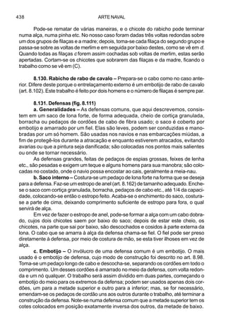 ARTE NAVAL438
Pode-se rematar de várias maneiras, e o chicote do rabicho pode terminar
numa alça, numa pinha etc. No nosso caso foram dadas três voltas redondas sobre
um dos grupos de filaças e a madre; depois, toma-se cada filaça do segundo grupo e
passa-se sobre as voltas de merlim e em seguida por baixo destes, como se vê em d.
Quando todas as filaças c forem assim cochadas sob voltas de merlim, estas serão
apertadas. Cortam-se os chicotes que sobrarem das filaças e da madre, ficando o
trabalho como se vê em (C).
8.130. Rabicho de rabo de cavalo – Prepara-se o cabo como no caso ante-
rior. Difere deste porque o entrelaçamento externo é um embotijo de rabo de cavalo
(art. 8.102). Este trabalho é feito por dois homens e o número de filaças é sempre par.
8.131. Defensas (fig. 8.111)
a. Generalidades – As defensas comuns, que aqui descrevemos, consis-
tem em um saco de lona forte, de forma adequada, cheio de cortiça granulada,
borracha ou pedaços de cordões de cabo de fibra usado; o saco é coberto por
embotijo e amarrado por um fiel. Elas são leves, podem ser conduzidas e mano-
bradas por um só homem. São usadas nos navios e nas embarcações miúdas, a
fim de protegê-los durante a atracação e enquanto estiverem atracados, evitando
avarias ou que a pintura seja danificada; são colocadas nos pontos mais salientes
ou onde se tornar necessário.
As defensas grandes, feitas de pedaços de espias grossas, feixes de lenha
etc., são pesadas e exigem um teque e alguns homens para sua manobra; são colo-
cadas no costado, onde o navio possa encostar ao cais, geralmente a meia-nau.
b. Saco interno – Costura-se um pedaço de lona forte na forma que se deseja
para a defensa. Faz-se um estropo de anel (art. 8.162) de tamanho adequado. Enche-
se o saco com cortiça granulada, borracha, pedaços de cabo etc., até 1/4 da capaci-
dade, colocando-se então o estropo feito. Acaba-se o enchimento do saco, costura-
se a parte de cima, deixando comprimento suficiente de estropo para fora, o qual
servirá de alça.
Em vez de fazer o estropo de anel, pode-se formar a alça com um cabo dobra-
do, cujos dois chicotes saem por baixo do saco; depois de estar este cheio, os
chicotes, na parte que sai por baixo, são descochados e cosidos à parte externa da
lona. O cabo que se amarra à alça da defensa chama-se fiel. O fiel pode ser preso
diretamente à defensa, por meio de costura de mão, se esta tiver ilhoses em vez de
alça.
c. Embotijo – O invólucro de uma defensa comum é um embotijo. O mais
usado é o embotijo de defensa, cujo modo de construção foi descrito no art. 8.98.
Toma-se um pedaço longo de cabo e descocha-se, separando os cordões em todo o
comprimento. Um desses cordões é amarrado no meio da defensa, com volta redon-
da e um nó qualquer. O trabalho será assim dividido em duas partes, começando o
embotijo do meio para os extremos da defensa; podem ser usados apenas dois cor-
dões, um para a metade superior e outro para a inferior; mas, se for necessário,
emendam-se os pedaços de cordão uns aos outros durante o trabalho, até terminar a
construção da defensa. Note-se numa defensa comum que a metade superior tem os
cotes colocados em posição exatamente inversa dos outros, da metade de baixo.
 