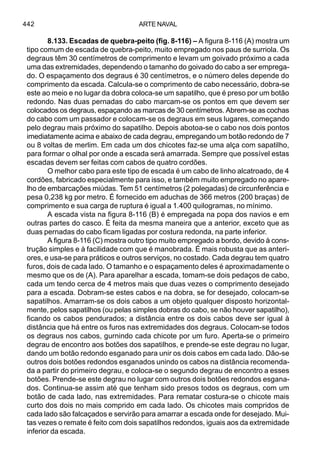 ARTE NAVAL442
8.133. Escadas de quebra-peito (fig. 8-116) – A figura 8-116 (A) mostra um
tipo comum de escada de quebra-peito, muito empregado nos paus de surriola. Os
degraus têm 30 centímetros de comprimento e levam um goivado próximo a cada
uma das extremidades, dependendo o tamanho do goivado do cabo a ser emprega-
do. O espaçamento dos degraus é 30 centímetros, e o número deles depende do
comprimento da escada. Calcula-se o comprimento de cabo necessário, dobra-se
este ao meio e no lugar da dobra coloca-se um sapatilho, que é preso por um botão
redondo. Nas duas pernadas do cabo marcam-se os pontos em que devem ser
colocados os degraus, espaçando as marcas de 30 centímetros. Abrem-se as cochas
do cabo com um passador e colocam-se os degraus em seus lugares, começando
pelo degrau mais próximo do sapatilho. Depois abotoa-se o cabo nos dois pontos
imediatamente acima e abaixo de cada degrau, empregando um botão redondo de 7
ou 8 voltas de merlim. Em cada um dos chicotes faz-se uma alça com sapatilho,
para formar o olhal por onde a escada será amarrada. Sempre que possível estas
escadas devem ser feitas com cabos de quatro cordões.
O melhor cabo para este tipo de escada é um cabo de linho alcatroado, de 4
cordões, fabricado especialmente para isso, e também muito empregado no apare-
lho de embarcações miúdas. Tem 51 centímetros (2 polegadas) de circunferência e
pesa 0,238 kg por metro. É fornecido em aduchas de 366 metros (200 braças) de
comprimento e sua carga de ruptura é igual a 1.400 quilogramas, no mínimo.
A escada vista na figura 8-116 (B) é empregada na popa dos navios e em
outras partes do casco. É feita da mesma maneira que a anterior, exceto que as
duas pernadas do cabo ficam ligadas por costura redonda, na parte inferior.
A figura 8-116 (C) mostra outro tipo muito empregado a bordo, devido à cons-
trução simples e à facilidade com que é manobrada. É mais robusta que as anteri-
ores, e usa-se para práticos e outros serviços, no costado. Cada degrau tem quatro
furos, dois de cada lado. O tamanho e o espaçamento deles é aproximadamente o
mesmo que os de (A). Para aparelhar a escada, tomam-se dois pedaços de cabo,
cada um tendo cerca de 4 metros mais que duas vezes o comprimento desejado
para a escada. Dobram-se estes cabos e na dobra, se for desejado, colocam-se
sapatilhos. Amarram-se os dois cabos a um objeto qualquer disposto horizontal-
mente, pelos sapatilhos (ou pelas simples dobras do cabo, se não houver sapatilho),
ficando os cabos pendurados; a distância entre os dois cabos deve ser igual à
distância que há entre os furos nas extremidades dos degraus. Colocam-se todos
os degraus nos cabos, gurnindo cada chicote por um furo. Aperta-se o primeiro
degrau de encontro aos botões dos sapatilhos, e prende-se este degrau no lugar,
dando um botão redondo esganado para unir os dois cabos em cada lado. Dão-se
outros dois botões redondos esganados unindo os cabos na distância recomenda-
da a partir do primeiro degrau, e coloca-se o segundo degrau de encontro a esses
botões. Prende-se este degrau no lugar com outros dois botões redondos esgana-
dos. Continua-se assim até que tenham sido presos todos os degraus, com um
botão de cada lado, nas extremidades. Para rematar costura-se o chicote mais
curto dos dois no mais comprido em cada lado. Os chicotes mais compridos de
cada lado são falcaçados e servirão para amarrar a escada onde for desejado. Mui-
tas vezes o remate é feito com dois sapatilhos redondos, iguais aos da extremidade
inferior da escada.
 