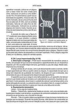 ARTE NAVAL444
aparelhar a escada, coloca-se um degrau
com a base maior do cone virada para
cima, marca-se um ponto a uma distân-
cia de 70 a 75 centímetros a partir da ex-
tremidade do sapatilho, inclusive este. No
ponto marcado, dá-se uma pinha de anel
fixa ao cabo (art. 8.120), com os cordões
dobrados, feita de um cabo fino de diâ-
metro adequado. Colocam-se os outros
degraus do mesmo modo, ficando as pi-
nhas de anel distantes entre si de 38 cen-
tímetros.
A escada de cabo que a figura 8-
117 mostra tem seus degraus feitos como
se segue: o nó que constitui o próprio
degrau é dado com as duas pernadas do
cabo; uma pernada é estendida em S, isto
é, tem uma dobra de cada lado. A outra
parte é passada por dentro do seio superior da direita, como se vê na figura; dá-se,
em seguida, um número determinado de voltas redondas envolvendo os dois seios,
dependendo este número do comprimento desejado para o degrau. Depois o cabo
gurne pelo seio inferior da esquerda e o nó é bem apertado. Para o degrau seguinte
é feito um nó idêntico, dado em sentido oposto.
8.134. Lança improvisada (fig. 8-118)
a. Descrição e emprego – Pode haver necessidade de manobrar pesos a
bordo, em posição tal que se torna necessário o aparelhamento de um dispositivo
especial, por não se poder dispor de turco, guindaste ou pau-de-carga. Neste caso,
improvisa-se uma lança.
A lança consta de um só pau, com o pé descansando sobre o convés, tendo
o tope agüentado por três ou quatro cabos ou teques. A capacidade de içar que a
lança tem depende da qualidade da madeira, do ângulo em que é colocada, das
dimensões do pau e do equipamento disponível para aparelhá-lo.
O aparelho que iça a carga é uma talha patente ou um aparelho de laborar
comum cujo tirador pode ser levado a um cabrestante ou guincho. Quando as car-
gas forem muito pesadas, deve haver o cuidado de colocar o pé da lança sobre uma
parte reforçada do convés, ou colocá-lo sobre uma soleira (item b, a seguir) suficien-
temente grande para distribuir o peso por mais de uma tábua do convés.
b. Equipamento necessário:
Lança – Uma viga de madeira forte.
Soleira – Tábua forte, rigidamente fixada ao convés, com uma cavidade ade-
quada para receber o pé da lança, ou pedaços de cantoneira soldados ao convés de
encontro ao pé da lança, se o convés for de aço.
Plumas – Três ou quatro cabos que agüentam o tope da lança mantendo-o na
posição que se desejar. Quando há quatro plumas, elas devem ser amarradas ao
tope da lança em ângulo reto uma em relação à outra; nos casos em que o peso não
Fig. 8-117 – Escada de quebra-peito (a
figura só mostra o primeiro degrau)
 