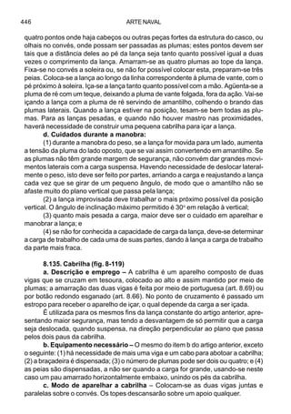 ARTE NAVAL446
quatro pontos onde haja cabeços ou outras peças fortes da estrutura do casco, ou
olhais no convés, onde possam ser passadas as plumas; estes pontos devem ser
tais que a distância deles ao pé da lança seja tanto quanto possível igual a duas
vezes o comprimento da lança. Amarram-se as quatro plumas ao tope da lança.
Fixa-se no convés a soleira ou, se não for possível colocar esta, preparam-se três
peias. Coloca-se a lança ao longo da linha correspondente à pluma de vante, com o
pé próximo à soleira. Iça-se a lança tanto quanto possível com a mão. Agüenta-se a
pluma de ré com um teque, deixando a pluma de vante folgada, fora da ação. Vai-se
içando a lança com a pluma de ré servindo de amantilho, colhendo o brando das
plumas laterais. Quando a lança estiver na posição, tesam-se bem todas as plu-
mas. Para as lanças pesadas, e quando não houver mastro nas proximidades,
haverá necessidade de construir uma pequena cabrilha para içar a lança.
d. Cuidados durante a manobra:
(1) durante a manobra do peso, se a lança for movida para um lado, aumenta
a tensão da pluma do lado oposto, que se vai assim convertendo em amantilho. Se
as plumas não têm grande margem de segurança, não convém dar grandes movi-
mentos laterais com a carga suspensa. Havendo necessidade de deslocar lateral-
mente o peso, isto deve ser feito por partes, arriando a carga e reajustando a lança
cada vez que se girar de um pequeno ângulo, de modo que o amantilho não se
afaste muito do plano vertical que passa pela lança;
(2) a lança improvisada deve trabalhar o mais próximo possível da posição
vertical. O ângulo de inclinação máximo permitido é 30o
em relação à vertical;
(3) quanto mais pesada a carga, maior deve ser o cuidado em aparelhar e
manobrar a lança; e
(4) se não for conhecida a capacidade de carga da lança, deve-se determinar
a carga de trabalho de cada uma de suas partes, dando à lança a carga de trabalho
da parte mais fraca.
8.135. Cabrilha (fig. 8-119)
a. Descrição e emprego – A cabrilha é um aparelho composto de duas
vigas que se cruzam em tesoura, colocado ao alto e assim mantido por meio de
plumas; a amarração das duas vigas é feita por meio de portuguesa (art. 8.69) ou
por botão redondo esganado (art. 8.66). No ponto de cruzamento é passado um
estropo para receber o aparelho de içar, o qual depende da carga a ser içada.
É utilizada para os mesmos fins da lança constante do artigo anterior, apre-
sentando maior segurança, mas tendo a desvantagem de só permitir que a carga
seja deslocada, quando suspensa, na direção perpendicular ao plano que passa
pelos dois paus da cabrilha.
b. Equipamento necessário – O mesmo do item b do artigo anterior, exceto
o seguinte: (1) há necessidade de mais uma viga e um cabo para abotoar a cabrilha;
(2) a braçadeira é dispensada; (3) o número de plumas pode ser dois ou quatro; e (4)
as peias são dispensadas, a não ser quando a carga for grande, usando-se neste
caso um pau amarrado horizontalmente embaixo, unindo os pés da cabrilha.
c. Modo de aparelhar a cabrilha – Colocam-se as duas vigas juntas e
paralelas sobre o convés. Os topes descansarão sobre um apoio qualquer.
 