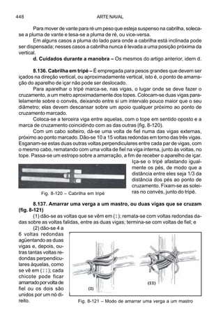ARTE NAVAL448
Para mover de vante para ré um peso que esteja suspenso na cabrilha, soleca-
se a pluma de vante e tesa-se a pluma de ré, ou vice-versa.
Em alguns casos a pluma do lado para onde a cabrilha está inclinada pode
ser dispensada; nesses casos a cabrilha nunca é levada a uma posição próxima da
vertical.
d. Cuidados durante a manobra – Os mesmos do artigo anterior, idem d.
8.136. Cabrilha em tripé – É empregada para pesos grandes que devem ser
içados na direção vertical, ou aproximadamente vertical, isto é, o ponto de amarra-
ção do aparelho de içar não pode ser deslocado.
Para aparelhar o tripé marca-se, nas vigas, o lugar onde se deve fazer o
cruzamento, a um metro aproximadamente dos topes. Colocam-se duas vigas para-
lelamente sobre o convés, deixando entre si um intervalo pouco maior que o seu
diâmetro; elas devem descansar sobre um apoio qualquer próximo ao ponto de
cruzamento marcado.
Coloca-se a terceira viga entre aquelas, com o tope em sentido oposto e a
marca de cruzamento coincidindo com as das outras (fig. 8-120).
Com um cabo solteiro, dá-se uma volta de fiel numa das vigas externas,
próximo ao ponto marcado. Dão-se 10 a 15 voltas redondas em torno das três vigas.
Esganam-se estas duas outras voltas perpendiculares entre cada par de vigas, com
o mesmo cabo, rematando com uma volta de fiel na viga interna, junto às voltas, no
tope. Passa-se um estropo sobre a amarração, a fim de receber o aparelho de içar.
Iça-se o tripé afastando igual-
mente os pés, de modo que a
distância entre eles seja 1/3 da
distância dos pés ao ponto de
cruzamento. Fixam-se as solei-
ras no convés, junto do tripé.
8.137. Amarrar uma verga a um mastro, ou duas vigas que se cruzam
(fig. 8-121)
(1) dão-se as voltas que se vêm em (I); remata-se com voltas redondas da-
das sobre as voltas falidas, entre as duas vigas; termina-se com voltas de fiel; e
(2) dão-se 4 a
6 voltas redondas
agüentando as duas
vigas e, depois, ou-
tras tantas voltas re-
dondas perpendicu-
lares àquelas, como
se vê em (II); cada
chicote pode ficar
amarradoporvoltade
fiel ou os dois são
unidos por um nó di-
reito.
Fig. 8-120 – Cabrilha em tripé
Fig. 8-121 – Modo de amarrar uma verga a um mastro
 