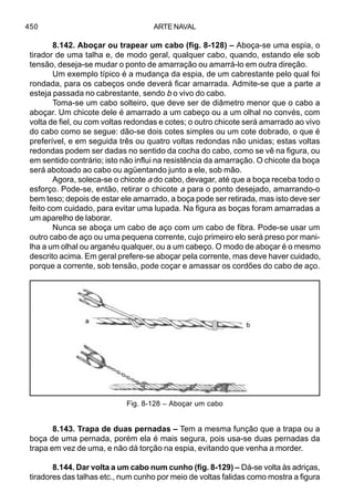ARTE NAVAL450
8.142. Aboçar ou trapear um cabo (fig. 8-128) – Aboça-se uma espia, o
tirador de uma talha e, de modo geral, qualquer cabo, quando, estando ele sob
tensão, deseja-se mudar o ponto de amarração ou amarrá-lo em outra direção.
Um exemplo típico é a mudança da espia, de um cabrestante pelo qual foi
rondada, para os cabeços onde deverá ficar amarrada. Admite-se que a parte a
esteja passada no cabrestante, sendo b o vivo do cabo.
Toma-se um cabo solteiro, que deve ser de diâmetro menor que o cabo a
aboçar. Um chicote dele é amarrado a um cabeço ou a um olhal no convés, com
volta de fiel, ou com voltas redondas e cotes; o outro chicote será amarrado ao vivo
do cabo como se segue: dão-se dois cotes simples ou um cote dobrado, o que é
preferível, e em seguida três ou quatro voltas redondas não unidas; estas voltas
redondas podem ser dadas no sentido da cocha do cabo, como se vê na figura, ou
em sentido contrário; isto não influi na resistência da amarração. O chicote da boça
será abotoado ao cabo ou agüentando junto a ele, sob mão.
Agora, soleca-se o chicote a do cabo, devagar, até que a boça receba todo o
esforço. Pode-se, então, retirar o chicote a para o ponto desejado, amarrando-o
bem teso; depois de estar ele amarrado, a boça pode ser retirada, mas isto deve ser
feito com cuidado, para evitar uma lupada. Na figura as boças foram amarradas a
um aparelho de laborar.
Nunca se aboça um cabo de aço com um cabo de fibra. Pode-se usar um
outro cabo de aço ou uma pequena corrente, cujo primeiro elo será preso por mani-
lha a um olhal ou arganéu qualquer, ou a um cabeço. O modo de aboçar é o mesmo
descrito acima. Em geral prefere-se aboçar pela corrente, mas deve haver cuidado,
porque a corrente, sob tensão, pode coçar e amassar os cordões do cabo de aço.
8.143. Trapa de duas pernadas – Tem a mesma função que a trapa ou a
boça de uma pernada, porém ela é mais segura, pois usa-se duas pernadas da
trapa em vez de uma, e não dá torção na espia, evitando que venha a morder.
8.144. Dar volta a um cabo num cunho (fig. 8-129) – Dá-se volta às adriças,
tiradores das talhas etc., num cunho por meio de voltas falidas como mostra a figura
Fig. 8-128 – Aboçar um cabo
 