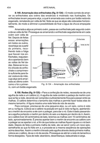 ARTE NAVAL454
8.149. Amarração dos enfrechates (fig. 8-134) – O modo correto de amar-
rar os enfrechates aos ovéns das enxárcias é mostrado nas ilustrações. Os
enfrechates levam pequena alça, a qual é amarrada aos ovéns por botão redondo
esganado, rematando por volta de fiel. Note-se que as alças são colocadas horizon-
talmente, de modo a eliminar a possibilidade de ficar a água da chuva empoçada
nelas.
Amarrada a alça ao primeiro ovém, passa-se o enfrechate pelo segundo ovém
e dá-se volta de fiel. Prossegue-se amarrando o enfrechate seguidamente em cada
ovém com volta de
fiel. Depois de feitas
essas amarrações
em todos os ovéns,
recomeça-se a partir
do primeiro, reco-
lhendo toda a folga
que houver nos en-
frechates, reajustan-
do e apertando bem
as voltas de fiel da-
das. Deixa-se no ou-
tro chicote do enfre-
chate o comprimen-
to suficiente para fa-
zer costura de mão,
cuja alça será amar-
rada ao último ovém
como o foi o primei-
ro, com um botão esganado.
8.150. Redes (fig. 8-135) – Para a confecção de redes, necessita-se de uma
agulha de rede e um calibre (c). A agulha de rede contém o pedaço de merlim com
que se faz a rede, devendo ser comprida e suficientemente fina para passar entre as
malhas. O calibre determina o tamanho das malhas e permite fazer todas elas do
mesmo tamanho. A figura mostra uma rede feita de nós de escota.
Para começar, precisa-se de uma pequena alça, ou um seio, como é visto
em a, na figura. Coloca-se o calibre na posição em que é visto na figura, apertando-
se o merlim de encontro a ele com o polegar, para dar o nó. Este é dado passando-
se a agulha portando o merlim por dentro do seio a e depois por dentro de b. Assim,
se o calibre tiver 20 centímetros de lado, teremos as malhas com 10 centímetros de
lado, aproximadamente. É preciso apertar bem o merlim de encontro ao calibre com
o polegar ao se apertar o nó, a fim de que todas as malhas fiquem iguais e o nó bem
dado. Depois de feita a primeira malha da rede, ela vai servir como um novo seio,
semelhante ao que foi feito em a, e procede-se a mesma seqüência de operações
acima descritas. Assim o merlim é levado pela agulha através desta primeira malha,
coloca-se o calibre, dá-se o nó de escota. Prossegue-se até ter a rede do tamanho e
forma desejados. Tipos de rede: abandono, desembarque, balaustrada e carga.
Fig. 8-134 – Amarração dos enfrechates
 