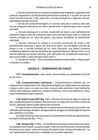 NOMENCLATURA DO NAVIO 23
s. Convés da borda-livre é o convés completamente chapeado, cujas aberturas
possuem dispositivos de fechamento permanente estanque, e a partir do qual se
mede a borda livre (art. 2.28); pode ser o convés principal ou o segundo convés,
dependendo do tipo de navio;
t. Convés de compartimentagem é o convés mais alto e contínuo até onde
vão as anteparas estruturais do navio; geralmente, é denominado como convés
principal;
u. Convés estanque é o convés construído de modo a ser perfeitamente
estanque à água, tanto de cima para baixo como de baixo para cima; é o caso do
convés principal de um navio de guerra, que possui escotilhas de fechamento
estanque;
v. Convés estanque ao tempo é o convés construído de modo a ser
perfeitamente estanque à água, de cima para baixo, nas condições normais de
tempo e mar; o convés principal de um navio mercante, que possui inúmeros
ventiladores abertos e tem as escotilhas de carga fechadas por tábuas e lona, é um
convés estanque ao tempo somente, pois não pode ser considerado estanque à
água que invadir o casco de baixo para cima; e
x. Convés de vôo (fig. 1-7b) é o convés principal dos porta-aviões, onde pousam
e decolam os aviões.
SEÇÃO D – SUBDIVISÃO DO CASCO
1.57. Compartimentos – São assim denominadas as subdivisões internas
de um navio.
1.58. Compartimentos estanques – Compartimentos limitados por um
chapeamento impermeável. Um chapeamento ligado por rebites pode ser estanque
à água e não o ser a um gás ou a óleo, porque estes penetram mais facilmente
através das costuras; neste livro, a palavra estanque, sem outra referência, indica
impermeabilidade à água somente.
1.59. Duplo-fundo (DF) (fig. 1-3) – Estrutura do fundo de alguns navios de
aço, constituída pelo forro exterior do fundo e por um segundo forro (forro interior do
fundo), colocado sobre a parte interna das cavernas.
O duplo-fundo é subdividido em compartimentos estanques que podem ser
utilizados para tanques de lastro, de água potável, de água de alimentação de reserva
das caldeiras ou de óleo.
Um duplo-fundo que não ocupa todo o comprimento do fundo da carena chama-
se duplo-fundo parcial (fig. 1-17c).
1.60. Tanque (fig. 1-17c) – Compartimento estanque reservado para água,
ou qualquer outro líquido, ou para um gás. Pode ser constituído por uma subdivisão
da estrutura do casco, como os tanques do duplo-fundo, tanques de lastro etc., ou
ser independente da estrutura e instalado em suportes especiais.
 