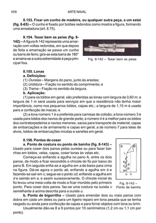 ARTE NAVAL458
8.153. Fixar um cunho de madeira, ou qualquer outra peça, a um estai
(fig. 8-65) – O cunho é fixado por botões redondos como mostra a figura, formando
uma arreatadura (art. 8.75).
8.154. Tesar bem as peias (fig. 8-
142) – A figura 8-142 representa uma amar-
ração com voltas redondas, em que depois
de feita a amarração se passa um cunho
ou barra de ferro; gira-se esta barra de 180°
e amarra-se a outra extremidade à peça prin-
cipal fixa.
8.155. Lonas
a. Definições:
(1) Ourelas – Margens do pano, junto às arestas;
(2) Urdidura – Fiação no sentido do comprimento; e
(3) Trama – Fiação no sentido da largura.
b. Aplicação:
(1) para os toldos em geral, são preferidas as lonas com largura de 0,60 m; a
largura de 1 m será usada para serviços em que a resistência não tenha maior
importância, como nos pequenos toldos, capas etc.; a largura de 1,15 m é usada
para a confecção de macas; e
(2) a lona número 1 é a preferida para camisas de colisão; a lona número 3 é
usada para toldos dos navios de grande porte; a número 4 é a melhor para os toldos
dos contratorpedeiros e navios menores, sacos para transporte de material, capas
de embarcações e de armamento e capas em geral; a de número 7 para telas de
alvos, toldos de embarcações miúdas e sanefas em geral.
8.156. Pontos de coser
a. Ponto de costura ou ponto de bainha (fig. 8-143) –
Usado para coser dois panos pelas ourelas ou para fazer bai-
nhas em toldos, velas, capas, coser lonas às velas etc.
Começa-se enfiando a agulha no pano A, entre os dois
panos, de modo a ficar escondido o chicote do fio por baixo do
pano B. Em seguida enfia-se a agulha em a de baixo para cima
na figura. Dá-se agora o ponto ab, enfiando a agulha em b e
fazendo-se sair em c, segue-se o ponto cd, enfiando a agulha em
d e saindo em e, e assim sucessivamente. O chicote inicial do
fio levou uma meia-volta de modo a ficar mordido pelo primeiro
ponto. Para coser dois panos, faz-se uma costura na ourela v
semelhante à acima descrita para a ourela u.
b. Ponto de bigorrilha – Usado para emendar dois ou mais panos com
dobra em cada um deles ou para um ligeiro reparo em lona pesada que se tenha
rasgado ou ainda para confecção de capas e para forrar objetos com lona ou brim.
Usualmente dão-se 8 a 9 pontos por 10 centímetros (1,2 cm ou 1,1 cm por
ponto).
Fig. 8-142 – Tesar bem as peias
Fig. 8-143 –
Ponto de bainha
 