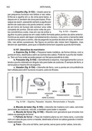 ARTE NAVAL462
l. Espelho (fig. 8-153) – Usado para ta-
par pequenos buracos nos toldos e nas velas.
Enfia-se a agulha em a, de cima para baixo, e
depois em b, também de cima para baixo. Pros-
segue-se assim, passando sempre a agulha por
dentro de cada seio s do ponto anterior, andan-
do em torno do buraco até concluir uma volta
completa de pontos. Dá-se outra volta de pon-
tos concêntrica a esta, mas em vez de enfiar a
agulha no pano passa-se em cada malha formada pelos pontos da série anterior.
Continua-se assim até tapar completamente o buraco, mas como o tamanho dele
vai diminuindo para o centro, vão-se pegando os pontos de dois em dois, de três em
três, nas séries sucessivas. Na figura os pontos são vistos bem folgados, mas
devem ser apertados, para que o trabalho tome bom aspecto quando terminado.
8.157. Utensílios do marinheiro
a. Espicha (fig. 8-154) – Pequena haste metálica, de forma cônica, com a
ponta em bico, destinada a abrir as cochas dos cabos. Pode ter o punho de madei-
ra. Tem um furo onde se pode passar um fiel para prendê-la à mão.
b. Passador (fig. 8-154) – Semelhante à espicha, mas ligeiramente curvo e
tendo o punho dobrado em ângulo reto para bater as costuras. É sempre de ferro, e
serve para o mesmo fim da espicha.
c. Vazador (fig. 8-154) – Utensílio de ferro, com a ponta em circunferência
bem afiada para abrir buracos no pano, para os ilhoses.
d. Macete de bater (fig. 8-155) – Utensílio de madeira com cabo, servindo
para bater as costuras, nós etc. e também para bater o vazador.
e. Macete de forrar (fig. 8-156) – Macete com goivadura que encosta nos
cabos na operação de forrar.
f. Palheta de forrar – Peça de madeira plana ou em meia-cana, e provida
com um cabo de pau como o macete, destinada a forrar os cabos guiando o merlim
nesta operação.
g. Faca – De uma só folha, sem ponta; serve para cortar cabos, lona etc.
Fig. 8-154 – Espicha, Passador, Vazador, Remanchador e Torquês
ESPICHA
PASSADOR
DEDAL
REPUXO
VAZADOR
OU
ABRE-ILHOSES
MESA
REMANCHADOR
REMANCHADOR
TORQUÊS
Fig. 8-153 – Espelho
a
b
s
 