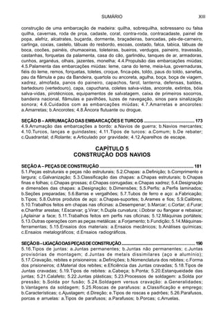 SUMÁRIO XIII
construção de uma embarcação de madeira: quilha, sobrequilha, sobressano ou falsa
quilha, cavernas, roda de proa, cadaste, coral, contra-roda, contracadaste, painel de
popa, alefriz, alcatrates, buçarda, dormente, braçadeiras, bancadas, pés-de-carneiro,
carlinga, coxias, castelo, tábuas do resbordo, escoas, costado, falca, tabica, tábuas de
boca, cocões, painéis, chumaceiras, toleteiras, bueiros, verdugos, paineiro, travessão,
castanhas, forquetas da palamenta, casa do cão, garlindéu, tanques de ar, armadoras,
cunhos, arganéus, olhais, jazentes, monelha; 4.4.Propulsão das embarcações miúdas;
4.5.Palamenta das embarcações miúdas: leme, cana do leme, meia-lua, governaduras,
fiéis do leme, remos, forquetas, toletes, croque, finca-pés, toldo, paus do toldo, sanefas,
pau da flâmula e pau da Bandeira, quartola ou ancoreta, agulha, boça, boça de viagem,
xadrez, almofada, panos do paineiro, capachos, farol, lanterna, defensas, baldes,
bartedouro (vertedouro), capa, capuchana, coletes salva-vidas, ancorote, extintos, bóia
salva-vidas, pirotécnicos, equipamentos de salvatagem, caixa de primeiros socorros,
bandeira nacional, flâmulas e pavilhões, luzes de navegação, sinos para sinalização
sonora; 4.6.Cuidados com as embarcações miúdas; 4.7.Amarretas e ancorotes:
a.Amarretas; b.Ancorotes; 4.8.Âncora flutuante ou drogue.
SEÇÃO B – ARRUMAÇÃO DAS EMBARCAÇÕES E TURCOS ............................................ 173
4.9.Arrumação das embarcações a bordo: a.Navios de guerra; b.Navios mercantes;
4.10.Turcos, lanças e guindastes; 4.11.Tipos de turcos: a.Comum; b.De rebater;
c.Quadrantal; d.Rolante; e.Articulado por gravidade; 4.12.Aparelhos de escape.
CAPÍTULO 5
CONSTRUÇÃO DOS NAVIOS
SEÇÃO A – PEÇAS DE CONSTRUÇÃO ................................................................................... 181
5.1.Peças estruturais e peças não estruturais; 5.2.Chapas: a.Definição; b.Comprimento e
largura; c.Galvanização; 5.3.Classificação das chapas: a.Chapas estruturais; b.Chapas
finas e folhas; c.Chapas grossas; d.Chapas corrugadas; e.Chapas xadrez; 5.4.Designação
e dimensões das chapas: a.Designação; b.Dimensões; 5.5.Perfis: a.Perfis laminados;
b.Seções preparadas; 5.6.Barras e vergalhões; 5.7.Tubos de ferro e aço: a.Fabricação;
b.Tipos; 5.8.Outros produtos de aço: a.Chapas-suportes; b.Arames e fios; 5.9.Calibres;
5.10.Trabalhos feitos em chapas nas oficinas: a.Desempenar; b.Marcar; c.Cortar; d.Furar;
e.Chanfrar arestas; f.Escarvar; g.Virar; h.Dupla curvatura; i.Dobrar ou flangear e rebaixar;
j.Aplainar a face; 5.11.Trabalhos feitos em perfis nas oficinas; 5.12.Máquinas portáteis;
5.13.Outras operações com as peças metálicas: a.Forjamento; b.Fundição; 5.14.Máquinas-
ferramentas; 5.15.Ensaios dos materiais: a.Ensaios mecânicos; b.Análises químicas;
c.Ensaios metalográficos; d.Ensaios radiográficos.
SEÇÃOB–LIGAÇÃODASPEÇASDECONSTRUÇÃO...........................................................................190
5.16.Tipos de juntas: a.Juntas permanentes; b.Juntas não permanentes; c.Juntas
provisórias de montagem; d.Juntas de metais dissimilares (aço e alumínio);
5.17.Cravação, rebites e prisioneiros: a.Definições; b.Nomenclatura dos rebites; c.Forma
dos prisioneiros; d.Material dos rebites; e.Eficiência das Juntas cravadas; 5.18.Tipos de
Juntas cravadas; 5.19.Tipos de rebites: a.Cabeça; b.Ponta; 5.20.Estanqueidade das
juntas; 5.21.Calafeto; 5.22.Juntas plásticas; 5.23.Processos de soldagem: a.Solda por
pressão; b.Solda por fusão; 5.24.Soldagem versus cravação: a.Generalidades;
b.Vantagens da soldagem; 5.25.Roscas de parafusos: a.Classificação e emprego;
b.Características; c.Ajustagem; d.Direção; e.Tipos de roscas e padrões; 5.26.Parafusos,
porcas e arruelas: a.Tipos de parafusos; a.Parafusos; b.Porcas; c.Arruelas.
 
