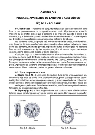 CAPÍTULO 9
POLEAME, APARELHOS DE LABORAR E ACESSÓRIOS
SEÇÃO A – POLEAME
9.1. Definições – Poleame é o conjunto de todas as peças que servem para
fixar ou dar retorno aos cabos do aparelho de um navio. O poleame pode ser de
madeira ou de metal; diz-se que o poleame é de madeira quando a caixa é de
madeira, e que é de metal quando a caixa é de um metal qualquer. O poleame pode
ser dividido em duas classes: poleame surdo e poleame de laborar.
No poleame surdo, as peças são formadas de um só bloco, sem roldanas,
mas dispondo de furos, ou aberturas, denominados olhos, e de um rebaixo ou cava-
do no seu contorno, chamado goivado. O poleame surdo é empregado no aparelho
fixo dos navios e consta de bigotas, sapatas, caçoilos e todas as peças que descre-
veremos como acessórios (Seção C deste capítulo).
Qualquer peça do poleame de laborar consiste em uma caixa de madeira ou
de metal, de forma oval, dentro da qual uma roda com um goivado na periferia (rolda-
na) pode girar livremente em torno de um eixo fixo (perno). Um estropo, ou uma
ferragem, sustenta a caixa, a fim de amarrá-la a um ponto fixo ou sustentar um
peso. O poleame de laborar é empregado para dar retorno aos cabos de laborar, e
consta de moitões, cadernais, patescas, polés, lebres e catarinas.
9.2. Tipos de poleame surdo
a. Bigota (fig. 9-1) – É uma peça de madeira dura, tendo um goivado em seu
contorno e três furos de face a face, chamados olhos, pelos quais gurnem os cabos.
As bigotas trabalham sempre aos pares, e nelas gurnem os colhedores, cabos com
que se pode dar a tensão necessária aos ovéns das enxárcias, brandais, estais etc.
As bigotas podem ser ferradas ou alceadas, conforme seu goivado receba
ferragens ou alças de cabo para fixá-las.
b. Sapata (fig. 9-2) – Tem um goivado em seu contorno e um só olho bastan-
te largo e com caneluras que servem de berços aos cabos. Serve para o mesmo fim
Fig. 9-2 – SapataFig. 9-1 – Bigota
Goivado
Olhos
Olho
Caneluras
 