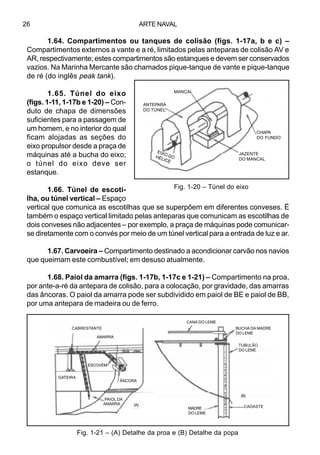 ARTE NAVAL26
1.64. Compartimentos ou tanques de colisão (figs. 1-17a, b e c) –
Compartimentos externos a vante e a ré, limitados pelas anteparas de colisão AV e
AR, respectivamente; estes compartimentos são estanques e devem ser conservados
vazios. Na Marinha Mercante são chamados pique-tanque de vante e pique-tanque
de ré (do inglês peak tank).
1.65. Túnel do eixo
(figs. 1-11, 1-17b e 1-20) – Con-
duto de chapa de dimensões
suficientes para a passagem de
um homem, e no interior do qual
ficam alojadas as seções do
eixo propulsor desde a praça de
máquinas até a bucha do eixo;
o túnel do eixo deve ser
estanque.
1.66. Túnel de escoti-
lha, ou túnel vertical – Espaço
vertical que comunica as escotilhas que se superpõem em diferentes conveses. É
também o espaço vertical limitado pelas anteparas que comunicam as escotilhas de
dois conveses não adjacentes – por exemplo, a praça de máquinas pode comunicar-
se diretamente com o convés por meio de um túnel vertical para a entrada de luz e ar.
1.67. Carvoeira – Compartimento destinado a acondicionar carvão nos navios
que queimam este combustível; em desuso atualmente.
1.68. Paiol da amarra (figs. 1-17b, 1-17c e 1-21) – Compartimento na proa,
por ante-a-ré da antepara de colisão, para a colocação, por gravidade, das amarras
das âncoras. O paiol da amarra pode ser subdividido em paiol de BE e paiol de BB,
por uma antepara de madeira ou de ferro.
Fig. 1-20 – Túnel do eixo
Fig. 1-21 – (A) Detalhe da proa e (B) Detalhe da popa
PAIOL DA
AMARRA
MANCAL
ANTEPARA
DO TÚNEL
JAZENTE
DO MANCAL
CHAPA
DO FUNDO
EIXO DOHÉLICE
CABRESTANTE
AMARRA
GATEIRA
ÂNCORA
(A)
ESCOVÉM
CANA DO LEME
BUCHA DA MADRE
DO LEME
TUBULÃO
DO LEME
CADASTE
(B)
MADRE
DO LEME
 