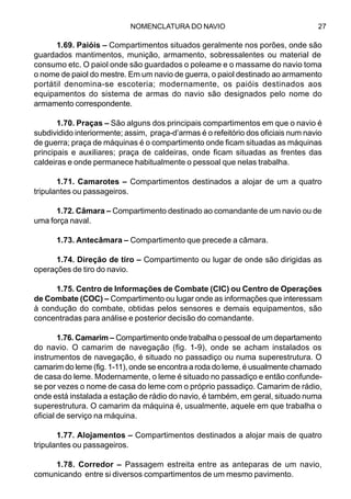 NOMENCLATURA DO NAVIO 27
1.69. Paióis – Compartimentos situados geralmente nos porões, onde são
guardados mantimentos, munição, armamento, sobressalentes ou material de
consumo etc. O paiol onde são guardados o poleame e o massame do navio toma
o nome de paiol do mestre. Em um navio de guerra, o paiol destinado ao armamento
portátil denomina-se escoteria; modernamente, os paióis destinados aos
equipamentos do sistema de armas do navio são designados pelo nome do
armamento correspondente.
1.70. Praças – São alguns dos principais compartimentos em que o navio é
subdividido interiormente; assim, praça-d’armas é o refeitório dos oficiais num navio
de guerra; praça de máquinas é o compartimento onde ficam situadas as máquinas
principais e auxiliares; praça de caldeiras, onde ficam situadas as frentes das
caldeiras e onde permanece habitualmente o pessoal que nelas trabalha.
1.71. Camarotes – Compartimentos destinados a alojar de um a quatro
tripulantes ou passageiros.
1.72. Câmara – Compartimento destinado ao comandante de um navio ou de
uma força naval.
1.73. Antecâmara – Compartimento que precede a câmara.
1.74. Direção de tiro – Compartimento ou lugar de onde são dirigidas as
operações de tiro do navio.
1.75. Centro de Informações de Combate (CIC) ou Centro de Operações
de Combate (COC) – Compartimento ou lugar onde as informações que interessam
à condução do combate, obtidas pelos sensores e demais equipamentos, são
concentradas para análise e posterior decisão do comandante.
1.76. Camarim – Compartimento onde trabalha o pessoal de um departamento
do navio. O camarim de navegação (fig. 1-9), onde se acham instalados os
instrumentos de navegação, é situado no passadiço ou numa superestrutura. O
camarim do leme (fig. 1-11), onde se encontra a roda do leme, é usualmente chamado
de casa do leme. Modernamente, o leme é situado no passadiço e então confunde-
se por vezes o nome de casa do leme com o próprio passadiço. Camarim de rádio,
onde está instalada a estação de rádio do navio, é também, em geral, situado numa
superestrutura. O camarim da máquina é, usualmente, aquele em que trabalha o
oficial de serviço na máquina.
1.77. Alojamentos – Compartimentos destinados a alojar mais de quatro
tripulantes ou passageiros.
1.78. Corredor – Passagem estreita entre as anteparas de um navio,
comunicando entre si diversos compartimentos de um mesmo pavimento.
 