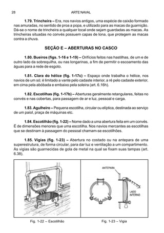 ARTE NAVAL28
1.79. Trincheira – Era, nos navios antigos, uma espécie de caixão formado
nas amuradas, no sentido de proa a popa, e utilizado para as macas da guarnição.
Dá-se o nome de trincheira a qualquer local onde sejam guardadas as macas. As
trincheiras situadas no convés possuem capas de lona, que protegem as macas
contra a chuva.
SEÇÃO E – ABERTURAS NO CASCO
1.80. Bueiros (figs. 1-16 e 1-19) – Orifícios feitos nas hastilhas, de um e de
outro lado da sobrequilha, ou nas longarinas, a fim de permitir o escoamento das
águas para a rede de esgoto.
1.81. Clara do hélice (fig. 1-17c) – Espaço onde trabalha o hélice, nos
navios de um só; é limitado a vante pelo cadaste interior, a ré pelo cadaste exterior,
em cima pela abóbada e embaixo pela soleira (art. 6.16h).
1.82. Escotilhas (fig. 1-17b) – Aberturas geralmente retangulares, feitas no
convés e nas cobertas, para passagem de ar e luz, pessoal e carga.
1.83. Agulheiro – Pequena escotilha, circular ou elíptica, destinada ao serviço
de um paiol, praça de máquinas etc.
1.84. Escotilhão (fig. 1-22) – Nome dado a uma abertura feita em um convés.
É de dimensões menores que uma escotilha. Nos navios mercantes as escotilhas
que se destinam à passagem do pessoal chamam-se escotilhões.
1.85. Vigias (fig. 1-23) – Abertura no costado ou na antepara de uma
superestrutura, de forma circular, para dar luz e ventilação a um compartimento.
As vigias são guarnecidas de gola de metal na qual se fixam suas tampas (art.
6.38).
Fig. 1-22 – Escotilhão Fig. 1-23 – Vigia
 