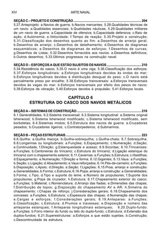 ARTE NAVALXIV
SEÇÃO C – PROJETO E CONSTRUÇÃO ................................................................................ 204
5.27.Anteprojeto: a.Navios de guerra; b.Navios mercantes; 5.28.Qualidades técnicas de
um navio: a.Qualidades essenciais; b.Qualidades náuticas; 5.29.Qualidades militares
de um navio de guerra: a.Capacidade de ofensiva; b.Capacidade defensiva; c.Raio de
ação; d.Autonomia; e.Velocidade; f.Tempo de reação; 5.30.Projeto e construção;
5.31.Classificação dos desenhos quanto ao fim: a.Desenhos de arranjo geral;
b.Desenhos de arranjo; c.Desenhos de detalhamento; d.Desenhos de diagramas
esquemáticos; e.Desenhos de diagramas de esforços; f.Desenhos de curvas;
g.Desenhos de Listas; 5.32.Desenhos fornecidos aos navios: a.Desenhos definitivos;
b.Outros desenhos; 5.33.Últimos progressos na construção naval.
SEÇÃO D – ESFORÇOS A QUE ESTÃO SUJEITOS OS NAVIOS ........................................ 210
5.34.Resistência do casco; 5.35.O navio é uma viga; 5.36.Classificação dos esforços;
5.37.Esforços longitudinais: a.Esforços longitudinais devidos às ondas do mar;
b.Esforços longitudinais devidos à distribuição desigual do peso; c.O navio está
parcialmente preso por encalhe; 5.38.Esforços transversais: a.Esforços transversais
devidos às vagas do mar; b.Esforços transversais por efeito dos pesos do navio;
5.39.Esforços de vibração; 5.40.Esforços devidos à propulsão; 5.41.Esforços locais.
CAPÍTULO 6
ESTRUTURA DO CASCO DOS NAVIOS METÁLICOS
SEÇÃO A – SISTEMAS DE CONSTRUÇÃO ............................................................................ 219
6.1.Generalidades; 6.2.Sistema transversal; 6.3.Sistema longitudinal: a.Sistema original
lsherwood; b.Sistema lsherwood modificado; c.Sistema lsherwood modificado, sem
borboletas; 6.4.Sistemas mistos; 6.5.Estrutura dos navios de guerra: a.Cruzadores
pesados; b.Cruzadores ligeiros; c.Contratorpedeiros; d.Submarinos.
SEÇÃO B – PEÇAS ESTRUTURAIS .......................................................................................... 223
6.6.Quilha: a.Quilha maciça; b.Quilha-sobrequilha; c.Quilha-chata; 6.7.Sobrequilha;
6.8.Longarinas ou longitudinais: a.Funções; b.Espaçamento; c.Numeração; d.Seção;
e.Continuidade; f.Direção; g.Estanqueidade e acesso; 6.9.Sicordas; 6.10.Trincanizes:
a.Funções; b.Cantoneiras do trincaniz; c.Estrutura do trincaniz; d.Ligação estanque do
trincaniz com o chapeamento exterior; 6.11.Cavernas: a.Funções; b.Estrutura; c.Hastilhas;
d.Espaçamento; e.Numeração; f.Direção e forma; 6.12.Gigantes; 6.13.Vaus: a.Funções;
b.Seção; c.Ligação; d.Abaulamento; e.Vaus reforçados; 6.14.Pés-de-carneiro: a.Funções;
b.Disposição; c.Apoio; d.Direção; e.Seção; f.Ligações; 6.15.Proa; arranjo e construção:
a.Generalidades; b.Forma; c.Estrutura; 6.16.Popa; arranjo e construção: a.Generalidades;
b.Forma; c.Tipo; d.Tipo e suporte do leme; e.Número de propulsores; f.Suporte dos
propulsores; g.Popa de cruzador; h.Estrutura; 6.17.Chapeamento exterior do casco:
a.Funções; b.Material; c.Nomenclatura; d.Arranjo das fiadas; e.Dimensões das chapas;
f.Distribuição de topos; g.Disposição do chapeamento AV e AR; h.Simetria do
chapeamento; i.Chapas de reforço; j.Considerações gerais; 6.18.Chapeamento dos
conveses: a.Funções; b.Estrutura; c.Espessura das chapas; d.Numeração das chapas;
e.Cargas e esforços; f.Considerações gerais; 6.19.Anteparas: a.Funções;
b.Classificação; c.Estrutura; d.Prumos e travessas; e.Disposição e número das
anteparas estanques; f.Anteparas longitudinais estanques; 6.20.Duplo-fundo:
a.Funções; b.Forro interior do fundo ou teto do duplo-fundo; c.Estrutura; d.Extensão dos
duplos-fundos; 6.21.Superestruturas: a.Esforços a que estão sujeitas; b.Construção;
c.Descontinuidade da estrutura.
 