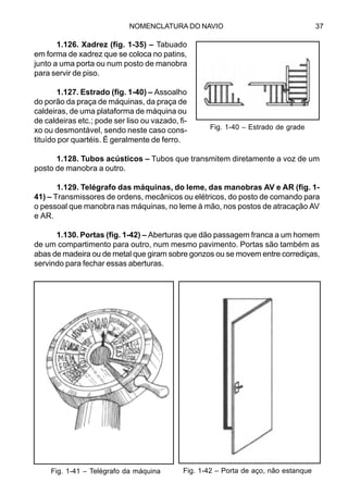NOMENCLATURA DO NAVIO 37
1.126. Xadrez (fig. 1-35) – Tabuado
em forma de xadrez que se coloca no patins,
junto a uma porta ou num posto de manobra
para servir de piso.
1.127. Estrado (fig. 1-40) – Assoalho
do porão da praça de máquinas, da praça de
caldeiras, de uma plataforma de máquina ou
de caldeiras etc.; pode ser liso ou vazado, fi-
xo ou desmontável, sendo neste caso cons-
tituído por quartéis. É geralmente de ferro.
1.128. Tubos acústicos – Tubos que transmitem diretamente a voz de um
posto de manobra a outro.
1.129. Telégrafo das máquinas, do leme, das manobras AV e AR (fig. 1-
41) – Transmissores de ordens, mecânicos ou elétricos, do posto de comando para
o pessoal que manobra nas máquinas, no leme à mão, nos postos de atracação AV
e AR.
1.130. Portas (fig. 1-42) – Aberturas que dão passagem franca a um homem
de um compartimento para outro, num mesmo pavimento. Portas são também as
abas de madeira ou de metal que giram sobre gonzos ou se movem entre corrediças,
servindo para fechar essas aberturas.
Fig. 1-40 – Estrado de grade
Fig. 1-41 – Telégrafo da máquina Fig. 1-42 – Porta de aço, não estanque
 