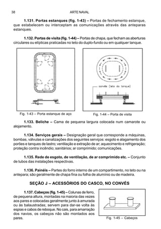 ARTE NAVAL38
1.131. Portas estanques (fig. 1-43) – Portas de fechamento estanque,
que estabelecem ou interceptam as comunicações através das anteparas
estanques.
1.132. Portas de visita (fig. 1-44) – Portas de chapa, que fecham as aberturas
circulares ou elípticas praticadas no teto do duplo-fundo ou em qualquer tanque.
1.133. Beliche – Cama de pequena largura colocada num camarote ou
alojamento.
1.134. Serviços gerais – Designação geral que corresponde a máquinas,
bombas, válvulas e canalizações dos seguintes serviços: esgoto e alagamento dos
porões e tanques de lastro; ventilação e extração de ar; aquecimento e refrigeração;
proteção contra incêndio; sanitários; ar comprimido; comunicações.
1.135. Rede de esgoto, de ventilação, de ar comprimido etc. – Conjunto
de tubos das instalações respectivas.
1.136. Painéis – Partes do forro interno de um compartimento, no teto ou na
antepara; são geralmente de chapa fina ou folha de alumínio ou de madeira.
SEÇÃO J – ACESSÓRIOS DO CASCO, NO CONVÉS
1.137. Cabeços (fig. 1-45) – Colunas de ferro,
de pequena altura, montadas na maioria das vezes
aos pares e colocadas geralmente junto à amurada
ou às balaustradas; servem para dar-se volta às
espias e cabos de reboque. No cais, para amarração
dos navios, os cabeços não são montados aos
pares.
Fig. 1-43 – Porta estanque de aço Fig. 1-44 – Porta de visita
Fig. 1-45 – Cabeços
 