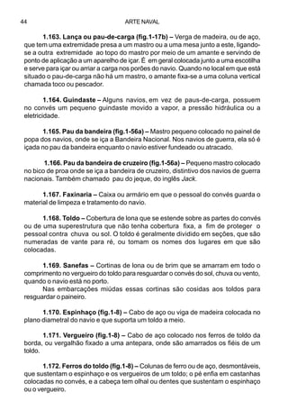 ARTE NAVAL44
1.163. Lança ou pau-de-carga (fig.1-17b) – Verga de madeira, ou de aço,
que tem uma extremidade presa a um mastro ou a uma mesa junto a este, ligando-
se a outra extremidade ao topo do mastro por meio de um amante e servindo de
ponto de aplicação a um aparelho de içar. É em geral colocada junto a uma escotilha
e serve para içar ou arriar a carga nos porões do navio. Quando no local em que está
situado o pau-de-carga não há um mastro, o amante fixa-se a uma coluna vertical
chamada toco ou pescador.
1.164. Guindaste – Alguns navios, em vez de paus-de-carga, possuem
no convés um pequeno guindaste movido a vapor, a pressão hidráulica ou a
eletricidade.
1.165. Pau da bandeira (fig.1-56a) – Mastro pequeno colocado no painel de
popa dos navios, onde se iça a Bandeira Nacional. Nos navios de guerra, ela só é
içada no pau da bandeira enquanto o navio estiver fundeado ou atracado.
1.166. Pau da bandeira de cruzeiro (fig.1-56a) – Pequeno mastro colocado
no bico de proa onde se iça a bandeira de cruzeiro, distintivo dos navios de guerra
nacionais. Também chamado pau do jeque, do inglês Jack.
1.167. Faxinaria – Caixa ou armário em que o pessoal do convés guarda o
material de limpeza e tratamento do navio.
1.168. Toldo – Cobertura de lona que se estende sobre as partes do convés
ou de uma superestrutura que não tenha cobertura fixa, a fim de proteger o
pessoal contra chuva ou sol. O toldo é geralmente dividido em seções, que são
numeradas de vante para ré, ou tomam os nomes dos lugares em que são
colocadas.
1.169. Sanefas – Cortinas de lona ou de brim que se amarram em todo o
comprimento no vergueiro do toldo para resguardar o convés do sol, chuva ou vento,
quando o navio está no porto.
Nas embarcações miúdas essas cortinas são cosidas aos toldos para
resguardar o paineiro.
1.170. Espinhaço (fig.1-8) – Cabo de aço ou viga de madeira colocada no
plano diametral do navio e que suporta um toldo a meio.
1.171. Vergueiro (fig.1-8) – Cabo de aço colocado nos ferros de toldo da
borda, ou vergalhão fixado a uma antepara, onde são amarrados os fiéis de um
toldo.
1.172. Ferros do toldo (fig.1-8) – Colunas de ferro ou de aço, desmontáveis,
que sustentam o espinhaço e os vergueiros de um toldo; o pé enfia em castanhas
colocadas no convés, e a cabeça tem olhal ou dentes que sustentam o espinhaço
ou o vergueiro.
 