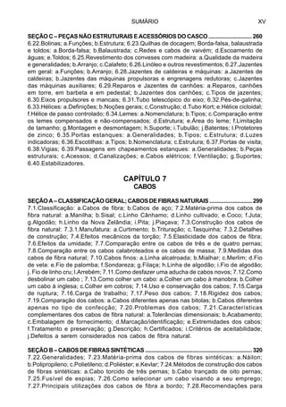 SUMÁRIO XV
SEÇÃO C – PEÇAS NÃO ESTRUTURAIS E ACESSÓRIOS DO CASCO ............................. 260
6.22.Bolinas; a.Funções; b.Estrutura; 6.23.Quilhas de docagem; Borda-falsa, balaustrada
e toldos: a.Borda-falsa; b.Balaustrada; c.Redes e cabos de vaivém; d.Escoamento de
águas; e.Toldos; 6.25.Revestimento dos conveses com madeira: a.Qualidade da madeira
e generalidades; b.Arranjo; c.Calafeto; 6.26.Linóleo e outros revestimentos; 6.27.Jazentes
em geral: a.Funções; b.Arranjo; 6.28.Jazentes de caldeiras e máquinas: a.Jazentes de
caldeiras; b.Jazentes das máquinas propulsoras e engrenagens redutoras; c.Jazentes
das máquinas auxiliares; 6.29.Reparos e Jazentes de canhões: a.Reparos, canhões
em torre, em barbeta e em pedestal; b.Jazentes dos canhões; c.Tipos de jazentes;
6.30.Eixos propulsores e mancais; 6.31.Tubo telescópico do eixo; 6.32.Pés-de-galinha;
6.33.Hélices: a.Definições; b.Noções gerais; c.Construção; d.Tubo Kort; e.Hélice cicloidal;
f.Hélice de passo controlado; 6.34.Lemes: a.Nomenclatura; b.Tipos; c.Comparação entre
os lemes compensados e não-compensados; d.Estrutura; e.Área do leme; f.Limitação
de tamanho; g.Montagem e desmontagem; h.Suporte; i.Tubulão; j.Batentes; l.Protetores
de zinco; 6.35.Portas estanques: a.Generalidades; b.Tipos; c.Estrutura; d.Luzes
indicadoras; 6.36.Escotilhas: a.Tipos; b.Nomenclatura; c.Estrutura; 6.37.Portas de visita;
6.38.Vigias; 6.39.Passagens em chapeamentos estanques: a.Generalidades; b.Peças
estruturais; c.Acessos; d.Canalizações; e.Cabos elétricos; f.Ventilação; g.Suportes;
6.40.Estabilizadores.
CAPÍTULO 7
CABOS
SEÇÃO A – CLASSIFICAÇÃO GERAL; CABOS DE FIBRAS NATURAIS ............................. 299
7.1.Classificação: a.Cabos de fibra; b.Cabos de aço; 7.2.Matéria-prima dos cabos de
fibra natural: a.Manilha; b.Sisal; c.Linho Cânhamo; d.Linho cultivado; e.Coco; f.Juta;
g.Algodão; h.Linho da Nova Zelândia; i.Pita; j.Piaçava; 7.3.Construção dos cabos de
fibra natural: 7.3.1.Manufatura: a.Curtimento; b.Trituração; c.Tasquinha; 7.3.2.Detalhes
de construção; 7.4.Efeitos mecânicos da torção; 7.5.Elasticidade dos cabos de fibra;
7.6.Efeitos da umidade; 7.7.Comparação entre os cabos de três e de quatro pernas;
7.8.Comparação entre os cabos calabroteados e os cabos de massa; 7.9.Medidas dos
cabos de fibra natural; 7.10.Cabos finos: a.Linha alcatroada; b.Mialhar; c.Merlim; d.Fio
de vela: e.Fio de palomba; f.Sondareza; g.Filaça; h.Linha de algodão; i.Fio de algodão;
j. Fio de linho cru; l.Arrebém; 7.11.Como desfazer uma aducha de cabos novos; 7.12.Como
desbolinar um cabo ; 7.13.Como colher um cabo: a.Colher um cabo à manobra; b.Colher
um cabo à inglesa; c.Colher em cobros; 7.14.Uso e conservação dos cabos; 7.15.Carga
de ruptura; 7.16.Carga de trabalho; 7.17.Peso dos cabos; 7.18.Rigidez dos cabos;
7.19.Comparação dos cabos: a.Cabos diferentes apenas nas bitolas; b.Cabos diferentes
apenas no tipo de confecção; 7.20.Problemas dos cabos; 7.21.Características
complementares dos cabos de fibra natural: a.Tolerâncias dimensionais; b.Acabamento;
c.Embalagem de fornecimento; d.Marcação/identificação; e.Extremidades dos cabos;
f.Tratamento e preservação; g.Descrição; h.Certificados; i.Critérios de aceitabilidade;
j.Defeitos a serem considerados nos cabos de fibra natural.
SEÇÃO B – CABOS DE FIBRAS SINTÉTICAS ........................................................................ 320
7.22.Generalidades; 7.23.Matéria-prima dos cabos de fibras sintéticas: a.Náilon;
b.Polipropileno; c.Polietileno; d.Poliéster; e.Kevlar; 7.24.Métodos de construção dos cabos
de fibras sintéticas: a.Cabo torcido de três pernas; b.Cabo trançado de oito pernas;
7.25.Fusível de espias; 7.26.Como selecionar um cabo visando a seu emprego;
7.27.Principais utilizações dos cabos de fibra a bordo; 7.28.Recomendações para
 