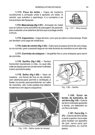 NOMENCLATURA DO NAVIO 45
1.173. Paus do toldo – Vigas de madeira
constituindo a armação onde é apoiado um toldo. A
central, que substitui o espinhaço, é a cumeeira e as
transversais são fasquias.
1.174. Meia-laranja (fig.1-57) – Armação de metal
que se coloca numa escotilha de passagem de pessoal,
para sustentar uma cobertura de lona que a protege contra
a chuva.
1.175. Capuchana – Capa de lona, com que se cobre a meia-laranja. Pode
ser também uma capa de metal leve.
1.176. Cabo de vaivém (fig.1-33) – Cabo que se passa acima de uma verga,
ou no convés, para o pessoal segurar-se nele durante as manobra ou em alto-mar.
1.177. Corrimão da antepara – Vergalhão fixo a uma antepara para servir
de corrimão.
1.178. Sarilho (fig.1-58) – Tambor
horizontal manobrado à mão, no qual dão
volta as espias para se conservarem colhidas
e bem acondicionadas.
1.179. Selha (fig.1-59) – Vaso de
madeira, em forma de tina ou de cilindro,
com aberturas para permitir a ventilação, e
fixado no convés para acondicionar um cabo
de manobra; são muito usadas nos veleiros
modernos e em alguns cargueiros.
1.180. Estai da
borda, do balaústre, de
um ferro (fig.1-8) – Coluna
de ferro inclinada apoiando
a borda, um balaústre ou
um ferro de toldo.
1.181. Turco (fig. 1-
37) – Coluna de ferro tendo
a parte superior recurvada
para receber um aparelho
de içar; serve para içar
embarcações ou outros
pesos.
Fig. 1-57 – Meia-laranja
Fig. 1-58 – Sarilho
Fig. 1-59 – Selha (pode ter tampa)
 