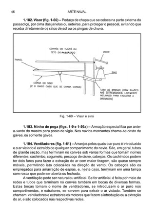 ARTE NAVAL46
1.182. Visor (fig. 1-60) – Pedaço de chapa que se coloca na parte externa do
passadiço, por cima das janelas ou seteiras, para proteger o pessoal, evitando que
receba diretamente os raios de sol ou os pingos de chuva.
1.183. Ninho de pega (figs. 1-9 e 1-56a) – Armação especial fixa por ante-
a-vante do mastro para posto de vigia. Nos navios mercantes chama-se cesto de
gávea, ou somente gávea.
1.184. Ventiladores (fig. 1-61) – Arranjos pelos quais o ar puro é introduzido
e o ar viciado é extraído de qualquer compartimento do navio. São, em geral, tubos
de grande seção, mas terminam no convés sob várias formas que tomam nomes
diferentes: cachimbo, cogumelo, pescoço de cisne, cabeços. Os cachimbos podem
ter dois furos para fazer a extração do ar com maior tiragem, são quase sempre
móveis, permitindo isto colocá-los na direção do vento. Os cabeços são os
empregados para amarração de espias, e, neste caso, terminam em uma tampa
com rosca que pode ser aberta ou fechada.
A ventilação pode ser natural ou artificial. Se for artificial, é feita por meio de
redes e tubos que terminam no convés também em bocas de diversas formas.
Estas bocas tomam o nome de ventiladores, se introduzem o ar puro nos
compartimentos, e extratores, se servem para extrair o ar viciado. Também se
chamam ventiladores e extratores os motores que fazem a introdução ou a extração
do ar, e são colocados nas respectivas redes.
Fig. 1-60 – Visor e sino
PASSADIÇO
 
