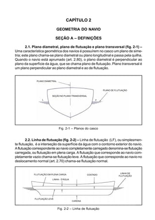 CAPÍTULO 2
GEOMETRIA DO NAVIO
SEÇÃO A – DEFINIÇÕES
2.1. Plano diametral, plano de flutuação e plano transversal (fig. 2-1) –
Uma característica geométrica dos navios é possuírem no casco um plano de sime-
tria; este plano chama-se plano diametral ou plano longitudinal e passa pela quilha.
Quando o navio está aprumado (art. 2.80), o plano diametral é perpendicular ao
plano da superfície da água, que se chama plano de flutuação. Plano transversal é
um plano perpendicular ao plano diametral e ao de flutuação.
2.2. Linha de flutuação (fig. 2-2) – Linha de flutuação (LF), ou simplesmen-
te flutuação, é a interseção da superfície da água com o contorno exterior do navio.
A flutuação correspondente ao navio completamente carregado denomina-se flutuação
carregada, ou flutuação em plena carga. A flutuação que corresponde ao navio com-
pletamente vazio chama-se flutuação leve. A flutuação que corresponde ao navio no
deslocamento normal (art. 2.70) chama-se flutuação normal.
Fig. 2-2 – Linha de flutuação
Fig. 2-1 – Planos do casco
-
PLANO DIAMETRAL
PLANO DE FLUTUAÇÃO
SEÇÃO NO PLANO TRANSVERSAL
L F
FLUTUAÇÃO EM PLENA CARGA
FLUTUAÇÃO LEVE
CARENA
COSTADO
LINHA DE
FLUTUAÇÃO
LINHA - D'ÁGUA
 