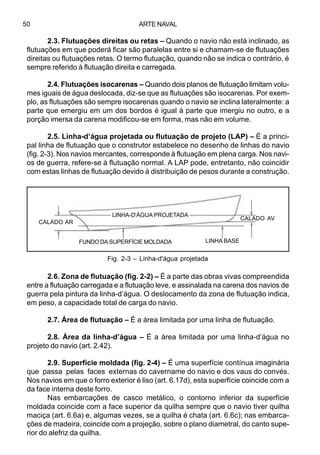 ARTE NAVAL50
2.3. Flutuações direitas ou retas – Quando o navio não está inclinado, as
flutuações em que poderá ficar são paralelas entre si e chamam-se de flutuações
direitas ou flutuações retas. O termo flutuação, quando não se indica o contrário, é
sempre referido à flutuação direita e carregada.
2.4. Flutuações isocarenas – Quando dois planos de flutuação limitam volu-
mes iguais de água deslocada, diz-se que as flutuações são isocarenas. Por exem-
plo, as flutuações são sempre isocarenas quando o navio se inclina lateralmente: a
parte que emergiu em um dos bordos é igual à parte que imergiu no outro, e a
porção imersa da carena modificou-se em forma, mas não em volume.
2.5. Linha-d’água projetada ou flutuação de projeto (LAP) – É a princi-
pal linha de flutuação que o construtor estabelece no desenho de linhas do navio
(fig. 2-3). Nos navios mercantes, corresponde à flutuação em plena carga. Nos navi-
os de guerra, refere-se à flutuação normal. A LAP pode, entretanto, não coincidir
com estas linhas de flutuação devido à distribuição de pesos durante a construção.
2.6. Zona de flutuação (fig. 2-2) – É a parte das obras vivas compreendida
entre a flutuação carregada e a flutuação leve, e assinalada na carena dos navios de
guerra pela pintura da linha-d’água. O deslocamento da zona de flutuação indica,
em peso, a capacidade total de carga do navio.
2.7. Área de flutuação – É a área limitada por uma linha de flutuação.
2.8. Área da linha-d’água – É a área limitada por uma linha-d’água no
projeto do navio (art. 2.42).
2.9. Superfície moldada (fig. 2-4) – É uma superfície contínua imaginária
que passa pelas faces externas do cavername do navio e dos vaus do convés.
Nos navios em que o forro exterior é liso (art. 6.17d), esta superfície coincide com a
da face interna deste forro.
Nas embarcações de casco metálico, o contorno inferior da superfície
moldada coincide com a face superior da quilha sempre que o navio tiver quilha
maciça (art. 6.6a) e, algumas vezes, se a quilha é chata (art. 6.6c); nas embarca-
ções de madeira, coincide com a projeção, sobre o plano diametral, do canto supe-
rior do alefriz da quilha.
Fig. 2-3 – Linha-d'água projetada
CALADO AR
FUNDO DA SUPERFÍCIE MOLDADA
LINHA-D'ÁGUA PROJETADA
LINHA BASE
CALADO AV
 