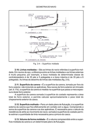 GEOMETRIA DO NAVIO 51
2.10. Linhas moldadas – São as linhas do navio referidas à superfície mol-
dada. Em navios de aço, a diferença entre as linhas moldadas e as linhas externas
é muito pequena; por exemplo, a boca moldada de determinada classe de
contratorpedeiro é de 35 pés e 5 polegadas e a boca máxima é de 35 pés e 6
polegadas. As linhas do desenho de linhas são moldadas (fig. 2-5).
2.11. Superfície da carena – É a superfície da carena, tomada por fora do
forro exterior, não incluindo os apêndices. Nos navios de forro exterior em trincado
(art. 6.17d), a superfície da carena é medida na superfície que passa a meia espes-
sura deste forro exterior.
A superfície da carena somada à superfície do costado representa a área
total do forro exterior, e permite calcular aproximadamente o peso total do
chapeamento exterior do casco.
2.12. Superfície molhada – Para um dado plano de flutuação, é a superfície
externa da carena que fica efetivamente em contato com a água. Compreende a
soma da superfície da carena e as dos apêndices. É necessária para o cálculo da
resistência de atrito ao movimento do navio; somada à superfície do costado permi-
te estimar a quantidade de tinta necessária para a pintura do casco.
2.13. Volume da forma moldada – É o volume compreendido entre a super-
fície moldada da carena e um determinado plano de flutuação.
Fig. 2-4 – Superfície moldada
MEIA-BOCA
 