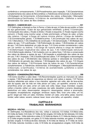ARTE NAVALXVI
conferência e armazenamento; 7.29.Procedimentos para inspeção; 7.30.Características
complementares dos cabos de fibra sintética: a.Tolerâncias dimensionais; b.Acabamento;
c.Embalagem de fornecimento; d.Extremidades dos cabos; e.Descrição; f.Marcação/
identificação;g.Certificados; h.Critérios de aceitabilidade; i.Defeitos a serem
considerados nos cabos de fibra sintética.
SEÇÃO C – CABOS DE AÇO .................................................................................................... 331
7.31.Definições; a.Arames ou fios; b.Perna; c.Cabo de aço; d.Cabo de aço polido; e.Cabo
de aço galvanizado; f.Cabo de aço galvanizado retrefilado; g.Alma; h.Construção;
i.Composição dos cabos; j.Torção à direita; l.Torção à esquerda; m.Torção regular (cocha
comum); n.Torção Lang (cocha Lang); o.Cabo pré-formado; p.Passo do cabo; q.Cabo
não rotativo; r.Carga; s.Carga de ruptura mínima efetiva; t.Carga de trabalho;
7.32.Considerações gerais; 7.33.Matéria-prima; 7.34.Construção dos cabos de aço;
7.43.1.Manufatura; 7.34.2.Detalhes de construção; 7.35.Galvanização; 7.36.Medição dos
cabos de aço; 7.37.Lubrificação; 7.38.Preformação de cabos; 7.39.Emendas em cabos
de aço; 7.40.Como desbolinar um cabo de aço; 7.41.Como enrolar corretamente o cabo
em um tambor ou bobina; 7.42.Carga de ruptura efetiva e carga de trabalho;
7.43.Deformação longitudinal dos cabos de aço; 7.43.1.Deformação estrutural;
7.43.2.Deformação elástica; 7.44.Cuidados com os cabos fixos; 7.45.Uso e conservação
dos cabos de laborar e espias de aço; 7.46.Inspeção e substituição dos cabos de aço
em uso; 7.46.1.Inspeção; 7.46.2.Substituição dos cabos; 7.47.Vantagens e desvantagens
dos cabos de aço; 7.48.Diâmetro das roldanas (polias) e velocidade de movimento;
7.49.Diâmetro do goivado das roldanas; 7.50.Desgaste dos cabos de aço; 7.51.Ângulo
dos cabos de laborar; 7.52.Principais tipos de cabos de aço; 7.53.Características
complementares: a.Tolerâncias dimensionais; b.Embalagem; c.Marcação/identificação;
d.Descrição; e.Certificados; f.Critérios de aceitabilidade; g.Defeitos a serem
considerados nos cabos de aço.
SEÇÃO D – CONSIDERAÇÕES FINAIS .................................................................................... 359
7.54.Como escolher o cabo ideal; 7.55.Recomendações quanto ao manuseio de cabos
e espias; 7.56.Precauções de segurança ao laborar com cabos e espias; 7.57.Termos
náuticos referentes aos cabos e sua manobra: agüentar sob volta; alar de leva-arriba;
alar de lupada; alar de mão em mão; aliviar um cabo, um aparelho; amarrar a ficar;
amarrilhos; arriar um cabo; arriar um cabo sob volta; beijar; boça; brandear; coçado;
colher o brando; colher um cabo; coseduras; dar salto; desabitar a amarra; desaboçar;
desbolinar um cabo; desencapelar; desgurnir; desengastar; dobrar a amarração;
encapelar; encapeladuras; engasgar; enrascar; espia; fiéis; furar uma volta, um nó;
gurnir; largar por mão um cabo; michelos; morder um cabo, uma talha; peias; recorrer;
rondar; safar cabos; socairo; solecar; tesar; tocar uma talha, um aparelho; virador.
CAPÍTULO 8
TRABALHOS MARINHEIROS
SEÇÃO A – VOLTAS ................................................................................................................... 379
8.1.Definições; 8.2.Resistência dos nós, voltas e costuras; 8.3.Voltas; 8.4.Meia-volta;
8.5.Volta de fiador; 8.6.Cote; 8.7.Volta de fiel singela; 8.8.Volta de fiel dobrada; 8.9.Volta
singela e cotes - Volta redonda e cotes; 8.10.Volta da ribeira; 8.11.Volta da ribeira e cotes;
8.12.Volta singela mordida, em gatos; 8.13.Volta redonda mordida, em gatos; 8.14.Boca-
de-lobo singela; 8.15.Boca-de-lobo dobrada; 8.16.Volta de fateixa; 8.17.Volta de tortor;
8.18.Volta redonda mordida e cote; 8.19.Volta de encapeladura singela; 8.20.Volta de
 