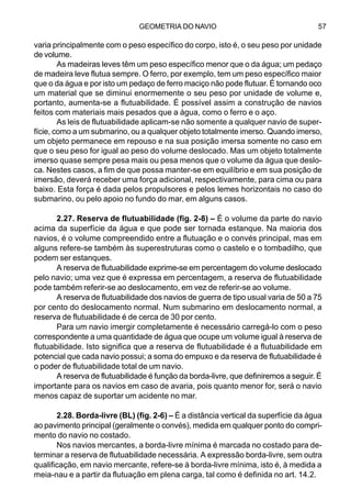 GEOMETRIA DO NAVIO 57
varia principalmente com o peso específico do corpo, isto é, o seu peso por unidade
de volume.
As madeiras leves têm um peso específico menor que o da água; um pedaço
de madeira leve flutua sempre. O ferro, por exemplo, tem um peso específico maior
que o da água e por isto um pedaço de ferro maciço não pode flutuar. É tornando oco
um material que se diminui enormemente o seu peso por unidade de volume e,
portanto, aumenta-se a flutuabilidade. É possível assim a construção de navios
feitos com materiais mais pesados que a água, como o ferro e o aço.
As leis de flutuabilidade aplicam-se não somente a qualquer navio de super-
fície, como a um submarino, ou a qualquer objeto totalmente imerso. Quando imerso,
um objeto permanece em repouso e na sua posição imersa somente no caso em
que o seu peso for igual ao peso do volume deslocado. Mas um objeto totalmente
imerso quase sempre pesa mais ou pesa menos que o volume da água que deslo-
ca. Nestes casos, a fim de que possa manter-se em equilíbrio e em sua posição de
imersão, deverá receber uma força adicional, respectivamente, para cima ou para
baixo. Esta força é dada pelos propulsores e pelos lemes horizontais no caso do
submarino, ou pelo apoio no fundo do mar, em alguns casos.
2.27. Reserva de flutuabilidade (fig. 2-8) – É o volume da parte do navio
acima da superfície da água e que pode ser tornada estanque. Na maioria dos
navios, é o volume compreendido entre a flutuação e o convés principal, mas em
alguns refere-se também às superestruturas como o castelo e o tombadilho, que
podem ser estanques.
A reserva de flutuabilidade exprime-se em percentagem do volume deslocado
pelo navio; uma vez que é expressa em percentagem, a reserva de flutuabilidade
pode também referir-se ao deslocamento, em vez de referir-se ao volume.
A reserva de flutuabilidade dos navios de guerra de tipo usual varia de 50 a 75
por cento do deslocamento normal. Num submarino em deslocamento normal, a
reserva de flutuabilidade é de cerca de 30 por cento.
Para um navio imergir completamente é necessário carregá-lo com o peso
correspondente a uma quantidade de água que ocupe um volume igual à reserva de
flutuabilidade. Isto significa que a reserva de flutuabilidade é a flutuabilidade em
potencial que cada navio possui; a soma do empuxo e da reserva de flutuabilidade é
o poder de flutuabilidade total de um navio.
A reserva de flutuabilidade é função da borda-livre, que definiremos a seguir. É
importante para os navios em caso de avaria, pois quanto menor for, será o navio
menos capaz de suportar um acidente no mar.
2.28. Borda-livre (BL) (fig. 2-6) – É a distância vertical da superfície da água
ao pavimento principal (geralmente o convés), medida em qualquer ponto do compri-
mento do navio no costado.
Nos navios mercantes, a borda-livre mínima é marcada no costado para de-
terminar a reserva de flutuabilidade necessária. A expressão borda-livre, sem outra
qualificação, em navio mercante, refere-se à borda-livre mínima, isto é, à medida a
meia-nau e a partir da flutuação em plena carga, tal como é definida no art. 14.2.
 