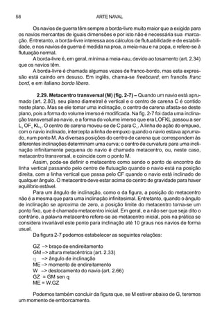 ARTE NAVAL58
Os navios de guerra têm sempre a borda-livre muito maior que a exigida para
os navios mercantes de iguais dimensões e por isto não é necessária sua marca-
ção. Entretanto, a borda-livre interessa aos cálculos de flutuabilidade e de estabili-
dade, e nos navios de guerra é medida na proa, a meia-nau e na popa, e refere-se à
flutuação normal.
A borda-livre é, em geral, mínima a meia-nau, devido ao tosamento (art. 2.34)
que os navios têm.
A borda-livre é chamada algumas vezes de franco-bordo, mas esta expres-
são está caindo em desuso. Em inglês, chama-se freeboard; em francês franc
bord, e em italiano bordo libero.
2.29. Metacentro transversal (M) (fig. 2-7) – Quando um navio está apru-
mado (art. 2.80), seu plano diametral é vertical e o centro de carena C é contido
neste plano. Mas se ele tomar uma inclinação, o centro de carena afasta-se deste
plano, pois a forma do volume imerso é modificada. Na fig. 2-7 foi dada uma inclina-
ção transversal ao navio, e a forma do volume imerso que era LOFKL passou a ser
L1
OF1
KL1
. O centro de carena moveu-se de C para C1
. A linha de ação do empuxo,
com o navio inclinado, intercepta a linha de empuxo quando o navio estava apruma-
do, num ponto M. As diversas posições do centro de carena que correspondem às
diferentes inclinações determinam uma curva; o centro de curvatura para uma incli-
nação infinitamente pequena do navio é chamado metacentro, ou, neste caso,
metacentro transversal, e coincide com o ponto M.
Assim, pode-se definir o metacentro como sendo o ponto de encontro da
linha vertical passando pelo centro de flutuação quando o navio está na posição
direita, com a linha vertical que passa pelo CF quando o navio está inclinado de
qualquer ângulo. O metacentro deve estar acima do centro de gravidade para haver
equilíbrio estável.
Para um ângulo de inclinação, como o da figura, a posição do metacentro
não é a mesma que para uma inclinação infinitesimal. Entretanto, quando o ângulo
de inclinação se aproxima de zero, a posição limite do metacentro torna-se um
ponto fixo, que é chamado metacentro inicial. Em geral, e a não ser que seja dito o
contrário, a palavra metacentro refere-se ao metacentro inicial, pois na prática se
considera invariável este ponto para inclinação até 10 graus nos navios de forma
usual.
Da figura 2-7 podemos estabelecer as seguintes relações:
GZ –> braço de endireitamento
GM –> altura metacêntrica (art. 2.33)
q –> ângulo de inclinação
ME –> momento de endireitamento
W –> deslocamento do navio (art. 2.66)
GZ = GM sen qqqqq
ME = W.GZ
Podemos também concluir da figura que, se M estiver abaixo de G, teremos
um momento de emborcamento.
 