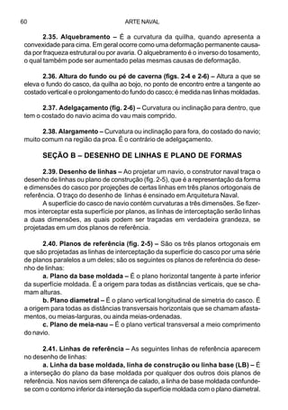 ARTE NAVAL60
2.35. Alquebramento – É a curvatura da quilha, quando apresenta a
convexidade para cima. Em geral ocorre como uma deformação permanente causa-
da por fraqueza estrutural ou por avaria. O alquebramento é o inverso do tosamento,
o qual também pode ser aumentado pelas mesmas causas de deformação.
2.36. Altura do fundo ou pé de caverna (figs. 2-4 e 2-6) – Altura a que se
eleva o fundo do casco, da quilha ao bojo, no ponto de encontro entre a tangente ao
costado vertical e o prolongamento do fundo do casco; é medida nas linhas moldadas.
2.37. Adelgaçamento (fig. 2-6) – Curvatura ou inclinação para dentro, que
tem o costado do navio acima do vau mais comprido.
2.38. Alargamento – Curvatura ou inclinação para fora, do costado do navio;
muito comum na região da proa. É o contrário de adelgaçamento.
SEÇÃO B – DESENHO DE LINHAS E PLANO DE FORMAS
2.39. Desenho de linhas – Ao projetar um navio, o construtor naval traça o
desenho de linhas ou plano de construção (fig. 2-5), que é a representação da forma
e dimensões do casco por projeções de certas linhas em três planos ortogonais de
referência. O traço do desenho de linhas é ensinado em Arquitetura Naval.
A superfície do casco de navio contém curvaturas a três dimensões. Se fizer-
mos interceptar esta superfície por planos, as linhas de interceptação serão linhas
a duas dimensões, as quais podem ser traçadas em verdadeira grandeza, se
projetadas em um dos planos de referência.
2.40. Planos de referência (fig. 2-5) – São os três planos ortogonais em
que são projetadas as linhas de interceptação da superfície do casco por uma série
de planos paralelos a um deles; são os seguintes os planos de referência do dese-
nho de linhas:
a. Plano da base moldada – É o plano horizontal tangente à parte inferior
da superfície moldada. É a origem para todas as distâncias verticais, que se cha-
mam alturas.
b. Plano diametral – É o plano vertical longitudinal de simetria do casco. É
a origem para todas as distâncias transversais horizontais que se chamam afasta-
mentos, ou meias-larguras, ou ainda meias-ordenadas.
c. Plano de meia-nau – É o plano vertical transversal a meio comprimento
do navio.
2.41. Linhas de referência – As seguintes linhas de referência aparecem
no desenho de linhas:
a. Linha da base moldada, linha de construção ou linha base (LB) – É
a interseção do plano da base moldada por qualquer dos outros dois planos de
referência. Nos navios sem diferença de calado, a linha de base moldada confunde-
se com o contorno inferior da interseção da superfície moldada com o plano diametral.
 