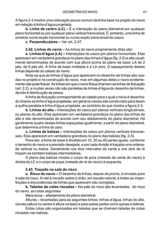 GEOMETRIA DO NAVIO 61
A figura 2-3 mostra uma colocação pouco comum da linha base no projeto do navio
em relação à linha-d’água projetada.
b. Linha de centro (LC) – É a interseção do plano diametral por qualquer
plano horizontal ou por qualquer plano vertical transversal. É, portanto, uma linha de
simetria numa seção horizontal ou numa seção transversal do casco.
c. Perpendiculares – Ver art. 2.47.
2.42. Linhas do navio – As linhas do navio propriamente ditas são:
a. Linhas-d’água (LA) – Interseções do casco por planos horizontais. Elas
aparecem em verdadeira grandeza no plano das linhas-d’água (fig. 2-5) e são usual-
mente denominadas de acordo com sua altura acima do plano da base: LA de 2
pés, de 8 pés etc. A linha da base moldada é a LA zero. O espaçamento destas
linhas depende do calado do navio.
Note-se que as linhas-d’água que aparecem no desenho de linhas são usa-
das no projeto e na construção do navio, mas em algumas delas o navio evidente-
mente não pode flutuar. As linhas em que o navio flutua chamam-se linhas de flutuação
(art. 2.2), e muitas vezes não são paralelas às linhas-d’água do desenho de linhas,
devido à distribuição de pesos.
A linha de flutuação correspondente ao calado para o qual o navio é desenha-
do chama-se linha-d’água projetada; em geral os navios são construídos para terem
a quilha paralela à linha-d’água projetada, ao contrário do que mostra a figura 2-3.
b. Linhas do alto – Interseções do casco por planos verticais longitudinais,
ou planos do alto. Elas aparecem em verdadeira grandeza no plano das linhas do
alto e são denominadas de acordo com seu afastamento do plano diametral. Há
geralmente quatro destas linhas espaçadas igualmente, a partir do plano diametral,
que determina a linha do zero.
c. Linhas de balizas – Interseções do casco por planos verticais transver-
sais. Elas aparecem em verdadeira grandeza no plano das balizas (fig. 2-5).
Para isto, a linha de base é dividida em 10, 20 ou 40 partes iguais, conforme
o tamanho do navio e a precisão desejada, e por cada divisão é traçada uma ordena-
da vertical ou baliza. Geralmente nos dois intervalos de vante e nos dois de ré
traçam-se também balizas intermediárias.
O plano das balizas mostra o corpo de proa (metade de vante do navio) à
direita da LC e o corpo de popa (metade de ré do navio) à esquerda.
2.43. Traçado na sala do risco
a. Risco do navio – O desenho de linhas, depois de pronto, é enviado para
a sala do risco. Aí ele é riscado sobre o chão, em escala natural, e todas as imper-
feições e discordâncias de linhas que aparecem são corrigidas.
b. Tabelas de cotas riscadas – Na sala do risco são levantadas, do risco
do navio, as cotas seguintes:
Meia-boca – afastamento do plano diametral.
Alturas – levantadas para as seguintes linhas: linhas-d’água, linhas do alto,
convés (altura no centro e altura no lado) e para outras partes como quinas e bolinas.
Estas cotas são organizadas em tabelas que se chamam tabelas de cotas
riscadas nas balizas.
 