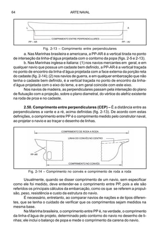 ARTE NAVAL64
a. Nas Marinhas brasileira e americana, a PP-AR é a vertical tirada no ponto
de interseção da linha-d’água projetada com o contorno da popa (figs. 2-5 e 2-13).
b. Nas Marinhas inglesa e italiana: (1) nos navios mercantes em geral, e em
qualquer navio que possua um cadaste bem definido, a PP-AR é a vertical traçada
no ponto de encontro da linha-d’água projetada com a face externa da porção reta
do cadaste (fig. 2-14); (2) nos navios de guerra, e em qualquer embarcação que não
tenha o cadaste bem definido, é a vertical traçada no ponto de encontro da linha-
d’água projetada com o eixo do leme, e em geral coincide com este eixo.
Nos navios de madeira, as perpendiculares passam pela interseção do plano
de flutuação com a projeção, sobre o plano diametral, do vértice do alefriz existente
na roda de proa e no cadaste.
2.50. Comprimento entre perpendiculares (CEP) – É a distância entre as
perpendiculares a vante e a ré, acima definidas (fig. 2-13). De acordo com estas
definições, o comprimento entre PP é o comprimento medido pelo construtor naval,
ao projetar o navio e ao traçar o desenho de linhas.
Usualmente, quando se disser comprimento de um navio, sem especificar
como ele foi medido, deve entender-se o comprimento entre PP, pois a ele são
referidos os principais cálculos da embarcação, como os que se referem a propul-
são, peso, resistência e custo da estrutura do navio.
É necessário, entretanto, ao comparar navios de nações e de tipos diferen-
tes, que se tenha o cuidado de verificar que os comprimentos sejam medidos na
mesma base.
Na Marinha brasileira, o comprimento entre PP é, na verdade, o comprimento
da linha-d’água de projeto, determinado pelo contorno do navio no desenho de li-
nhas; ele inclui o balanço de popa e mede o comprimento da carena do navio.
Fig. 2-14 – Comprimento no convés e comprimento de roda a roda
Fig. 2-13 – Comprimento entre perpendiculares
L A
PP – AR PP – AV
COMPRIMENTO ENTRE PERPENDICULARES
COMPRIMENTO DE RODA A RODA
LINHA DO CONVÉS NO CENTRO
PP–AR
COMPRIMENTO NO CONVÉS
 