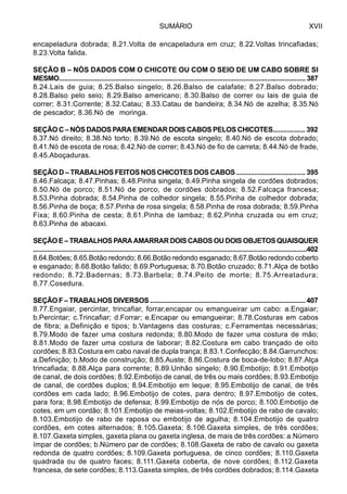 SUMÁRIO XVII
encapeladura dobrada; 8.21.Volta de encapeladura em cruz; 8.22.Voltas trincafiadas;
8.23.Volta falida.
SEÇÃO B – NÓS DADOS COM O CHICOTE OU COM O SEIO DE UM CABO SOBRE SI
MESMO............................................................................................................................................ 387
8.24.Lais de guia; 8.25.Balso singelo; 8.26.Balso de calafate; 8.27.Balso dobrado;
8.28.Balso pelo seio; 8.29.Balso americano; 8.30.Balso de correr ou lais de guia de
correr; 8.31.Corrente; 8.32.Catau; 8.33.Catau de bandeira; 8.34.Nó de azelha; 8.35.Nó
de pescador; 8.36.Nó de moringa.
SEÇÃO C – NÓS DADOS PARA EMENDAR DOIS CABOS PELOS CHICOTES.................. 392
8.37.Nó direito; 8.38.Nó torto; 8.39.Nó de escota singelo; 8.40.Nó de escota dobrado;
8.41.Nó de escota de rosa; 8.42.Nó de correr; 8.43.Nó de fio de carreta; 8.44.Nó de frade,
8.45.Aboçaduras.
SEÇÃO D – TRABALHOS FEITOS NOS CHICOTES DOS CABOS ...................................... 395
8.46.Falcaça; 8.47.Pinhas; 8.48.Pinha singela; 8.49.Pinha singela de cordões dobrados;
8.50.Nó de porco; 8.51.Nó de porco, de cordões dobrados; 8.52.Falcaça francesa;
8.53.Pinha dobrada; 8.54.Pinha de colhedor singela; 8.55.Pinha de colhedor dobrada;
8.56.Pinha de boça; 8.57.Pinha de rosa singela; 8.58.Pinha de rosa dobrada; 8.59.Pinha
Fixa; 8.60.Pinha de cesta; 8.61.Pinha de lambaz; 8.62.Pinha cruzada ou em cruz;
8.63.Pinha de abacaxi.
SEÇÃOE–TRABALHOSPARAAMARRARDOISCABOSOUDOISOBJETOSQUAISQUER
...........................................................................................................................................................402
8.64.Botões; 8.65.Botão redondo; 8.66.Botão redondo esganado; 8.67.Botão redondo coberto
e esganado; 8.68.Botão falido; 8.69.Portuguesa; 8.70.Botão cruzado; 8.71.Alça de botão
redondo; 8.72.Badernas; 8.73.Barbela; 8.74.Peito de morte; 8.75.Arreatadura;
8.77.Cosedura.
SEÇÃO F – TRABALHOS DIVERSOS ....................................................................................... 407
8.77.Engaiar, percintar, trincafiar, forrar,encapar ou emangueirar um cabo: a.Engaiar;
b.Percintar; c.Trincafiar; d.Forrar; e.Encapar ou emangueirar; 8.78.Costuras em cabos
de fibra; a.Definição e tipos; b.Vantagens das costuras; c.Ferramentas necessárias;
8.79.Modo de fazer uma costura redonda; 8.80.Modo de fazer uma costura de mão;
8.81.Modo de fazer uma costura de laborar; 8.82.Costura em cabo trançado de oito
cordões; 8.83.Costura em cabo naval de dupla trança; 8.83.1.Confecção; 8.84.Garrunchos:
a.Definição; b.Modo de construção; 8.85.Auste; 8.86.Costura de boca-de-lobo; 8.87.Alça
trincafiada; 8.88.Alça para corrente; 8.89.Unhão singelo; 8.90.Embotijo; 8.91.Embotijo
de canal, de dois cordões; 8.92.Embotijo de canal, de três ou mais cordões; 8.93.Embotijo
de canal, de cordões duplos; 8.94.Embotijo em leque; 8.95.Embotijo de canal, de três
cordões em cada lado; 8.96.Embotijo de cotes, para dentro; 8.97.Embotijo de cotes,
para fora; 8.98.Embotijo de defensa; 8.99.Embotijo de nós de porco; 8.100.Embotijo de
cotes, em um cordão; 8.101.Embotijo de meias-voltas; 8.102.Embotijo de rabo de cavalo;
8.103.Embotijo de rabo de raposa ou embotijo de agulha; 8.104.Embotijo de quatro
cordões, em cotes alternados; 8.105.Gaxeta; 8.106.Gaxeta simples, de três cordões;
8.107.Gaxeta simples, gaxeta plana ou gaxeta inglesa, de mais de três cordões: a.Número
ímpar de cordões; b.Número par de cordões; 8.108.Gaxeta de rabo de cavalo ou gaxeta
redonda de quatro cordões; 8.109.Gaxeta portuguesa, de cinco cordões; 8.110.Gaxeta
quadrada ou de quatro faces; 8.111.Gaxeta coberta, de nove cordões; 8.112.Gaxeta
francesa, de sete cordões; 8.113.Gaxeta simples, de três cordões dobrados; 8.114.Gaxeta
 