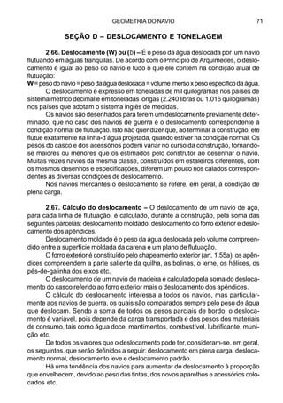 GEOMETRIA DO NAVIO 71
SEÇÃO D – DESLOCAMENTO E TONELAGEM
2.66. Deslocamento (W) ou (DDDDD) – É o peso da água deslocada por um navio
flutuando em águas tranqüilas. De acordo com o Princípio de Arquimedes, o deslo-
camento é igual ao peso do navio e tudo o que ele contém na condição atual de
flutuação:
W=pesodonavio=pesodaáguadeslocada=volumeimersoxpesoespecíficodaágua.
O deslocamento é expresso em toneladas de mil quilogramas nos países de
sistema métrico decimal e em toneladas longas (2.240 libras ou 1.016 quilogramas)
nos países que adotam o sistema inglês de medidas.
Os navios são desenhados para terem um deslocamento previamente deter-
minado, que no caso dos navios de guerra é o deslocamento correspondente à
condição normal de flutuação. Isto não quer dizer que, ao terminar a construção, ele
flutue exatamente na linha-d’água projetada, quando estiver na condição normal. Os
pesos do casco e dos acessórios podem variar no curso da construção, tornando-
se maiores ou menores que os estimados pelo construtor ao desenhar o navio.
Muitas vezes navios da mesma classe, construídos em estaleiros diferentes, com
os mesmos desenhos e especificações, diferem um pouco nos calados correspon-
dentes às diversas condições de deslocamento.
Nos navios mercantes o deslocamento se refere, em geral, à condição de
plena carga.
2.67. Cálculo do deslocamento – O deslocamento de um navio de aço,
para cada linha de flutuação, é calculado, durante a construção, pela soma das
seguintes parcelas: deslocamento moldado, deslocamento do forro exterior e deslo-
camento dos apêndices.
Deslocamento moldado é o peso da água deslocada pelo volume compreen-
dido entre a superfície moldada da carena e um plano de flutuação.
O forro exterior é constituído pelo chapeamento exterior (art. 1.55a); os apên-
dices compreendem a parte saliente da quilha, as bolinas, o leme, os hélices, os
pés-de-galinha dos eixos etc.
O deslocamento de um navio de madeira é calculado pela soma do desloca-
mento do casco referido ao forro exterior mais o deslocamento dos apêndices.
O cálculo do deslocamento interessa a todos os navios, mas particular-
mente aos navios de guerra, os quais são comparados sempre pelo peso de água
que deslocam. Sendo a soma de todos os pesos parciais de bordo, o desloca-
mento é variável, pois depende da carga transportada e dos pesos dos materiais
de consumo, tais como água doce, mantimentos, combustível, lubrificante, muni-
ção etc.
De todos os valores que o deslocamento pode ter, consideram-se, em geral,
os seguintes, que serão definidos a seguir: deslocamento em plena carga, desloca-
mento normal, deslocamento leve e deslocamento padrão.
Há uma tendência dos navios para aumentar de deslocamento à proporção
que envelhecem, devido ao peso das tintas, dos novos aparelhos e acessórios colo-
cados etc.
 