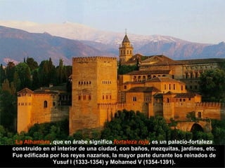 La Alhambra , que en árabe significa  fortaleza roja , es un palacio-fortaleza construido en el interior de una ciudad, con baños, mezquitas, jardines, etc. Fue edificada por los reyes nazaríes, la mayor parte durante los reinados de Yusuf I (1333-1354) y Mohamed V (1354-1391). 