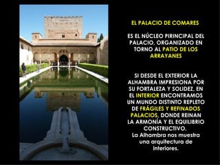 EL PALACIO DE COMARES  ES EL NÚCLEO PIRINCIPAL DEL PALACIO, ORGANIZADO EN TORNO AL  PATIO DE LOS ARRAYANES SI DESDE EL EXTERIOR LA ALHAMBRA IMPRESIONA POR SU FORTALEZA Y SOLIDEZ, EN EL  INTERIOR  ENCONTRAMOS UN MUNDO DISTINTO REPLETO DE  FRÁGILES Y REFINADOS PALACIOS , DONDE REINAN LA ARMONÍA Y EL EQUILIBRIO CONSTRUCTIVO.  La Alhambra nos muestra una arquitectura de interiores. 