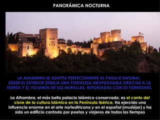PANORÁMICA NOCTURNA LA ALHAMBRA SE ADAPTA PERFECTAMENTE AL PAISAJE NATURAL.  DESDE EL EXTERIOR SEMEJA UNA FORTALEZA INEXPUGNABLE GRACIAS A LA FUERZA Y EL VOLUMEN DE SUS MURALLAS, REFORZADAS CON 22 TORREONES. La Alhambra, el más bello palacio islámico conservado, es  el canto del cisne de la cultura islámica en la Península Ibérica . Ha ejercido una influencia enorme en el arte norteafricano y en el español (mudéjar) y ha sido un edificio cantado por poetas y viajeros de todos los tiempos 