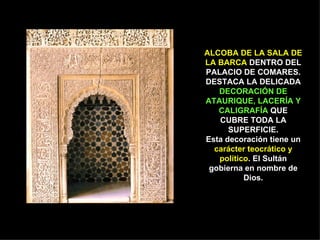 ALCOBA DE LA SALA DE LA BARCA  DENTRO DEL PALACIO DE COMARES. DESTACA LA DELICADA  DECORACIÓN DE ATAURIQUE, LACERÍA Y CALIGRAFÍA  QUE CUBRE TODA LA SUPERFICIE. Esta decoración tiene un  carácter teocrático y político . El Sultán gobierna en nombre de Dios. 