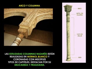 ARCO Y COLUMNA LAS  ESTILIZADAS   COLUMNAS NAZARÍES  ESTÁN REALIZADAS EN  MÁRMOL BLANCO  Y CORONADAS CON MÚLTIPLES TIPOS DE CAPITELES; DESTACAN POR SU  DELICADEZA Y FRAGILIDAD . 