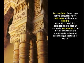 Los capiteles  tienen una forma peculiar: varios  collarinos  sostienen un  cilindro   decorado con cintas o calados; sobre ellos un cubo de  mocárabes  o de hojas; finalmente un cimacio de influencia bizantina que sostiene los arcos. 