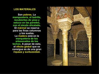 LOS MATERIALES  Son  pobres . La  mampostería, el ladrillo, recubiertos de yeso y estuco en las paredes, con el zócalo alicatado . El  mármol  se reserva para las finas columnas y los suelos. La  madera  está en la  marquetería de los artesonados de los techos . A pesar de esto, el  efecto global  que se consigue es de una gran  riqueza y suntuosidad . 