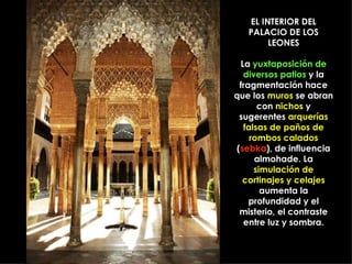 EL INTERIOR DEL PALACIO DE LOS LEONES La  yuxtaposición de diversos patios  y la fragmentación hace que los  muros  se abran con  nichos  y sugerentes  arquerías falsas de paños de rombos calados  ( sebka ), de influencia almohade. La  simulación de cortinajes y celajes  aumenta la profundidad y el misterio, el contraste entre luz y sombra. 