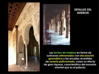 DETALLES DEL INTERIOR Los  techos de madera  en forma de suntuosos  artesonados  con  decoración geométrica  y las arcadas revestidas de  yesería policromada , crean un efecto de gran riqueza, característico del ensueño  oriental que es el palacio. 