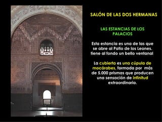 LAS ESTANCIAS DE LOS PALACIOS Esta estancia es una de las que se abre al Patio de los Leones. tiene al fondo un bello ventanal  La  cubierta  es  una cúpula de mocárabes , formada por  más de 5.000 prismas que producen una sensación de  infinitud  extraordinaria. SALÓN DE LAS DOS HERMANAS 
