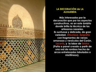 LA DECORACIÓN de LA ALHAMBRA Más interesados por la decoración que por los aspectos constructivos, es en este ámbito donde brilla la técnica de los artesanos nazaríes. Es suntuosa y delicada, de gran variedad.  Ataurique ,  Epigrafía  con fragmentos de versos amorosos y versículos del Corán,  Lacería , y  la labor de  Sebka  (Paño o panel creado a partir de una red de rombos hecha de arcos entrelazados lobulados o mixtilíneos).  