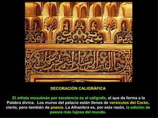 DECORACIÓN CALIGRÁFICA   El artista musulmán por excelencia es el calígrafo , el que da forma a la Palabra divina.   Los muros del palacio están llenos de  versículos del Corán , cierto, pero también de  poesía . La Alhambra es, por esta razón,  la edición de poesía más lujosa del mundo. 