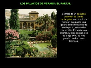 LOS PALACIOS DE VERANO: EL PARTAL Se trata de un  pequeño pabellón de planta rectangular , con una torre mirador, que posee una galería con cinco arcos de medio punto, rematados por un alfiz. En frente una alberca. El arco central, que es el eje axial, es más grande que los pares laterales. 