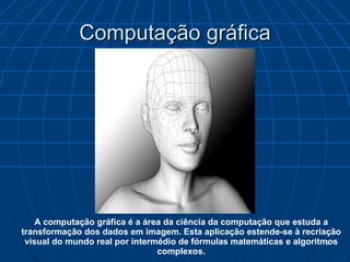 Computação gráfica A computação gráfica é a área da ciência da computação que estuda a transformação dos dados em imagem. Esta aplicação estende-se à recriação visual do mundo real por intermédio de fórmulas matemáticas e algoritmos complexos. 