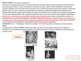 (Enem-2012). Texto para a questão 59
“Por vezes, as crianças pensam que as estrelas devem ter o formato estelar, embora naturalmente não o tenham.
As pessoas que insistem em que, num quadro, o céu deve ser azul e a grama verde não diferem muito dessas
crianças. Indignam-se ao ver outras cores numa tela, mas se tentarmos esquecer tudo o que ouvimos a respeito de
grama verde e céu azul, e olharmos o mundo como se tivéssemos acabado de chegar de outro planeta numa
viagem de descoberta, vendo-o pela primeira vez, talvez concluíssemos que as coisas são suscetíveis de apresentar
as cores mais surpreendentes. Ora, os pintores sentem, às vezes, como se estivessem nessa viagem de descoberta.
Querem ver o mundo como uma novidade e rejeitar todas as noções aceitas e todos os preconceitos sobre a cor
rosada da carne e as maças amareladas ou vermelhas. Não é fácil nos livrarmos dessas ideias preconcebidas, mas
os artistas que melhor conseguem fazê-lo produzem geralmente as obras mais excitantes. Eles é que nos ensinam
a ver na natureza novas belezas de cuja existência não tínhamos sequer suspeitado.”
(GROMBRICH, E.H. – “Introdução – sobre arte e artistas.” In A História da Arte. LTC Editora S.A., Rio de Janeiro,
1999)
Considerando o texto de GOMBRICH transcrito acima, aponte a tela que melhor representa a “viagem de
descoberta” de um pintor que teria conseguido se livrar de ideias preconcebidas a respeito da representação do
mundo na arte.
Cubismo
 