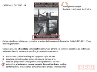 ENEM 2012 QUESTÃO 114
Cartaz afixado nas bibliotecas centrais e setoriais da Universidade Federal de Goiás (UFG), 2011 (Foto:
Reprodução/Enem)
Considerando-se a finalidade comunicativa comum do gênero e o contexto específico do Sistema de
Biblioteca da UFG, esse cartaz tem função predominantemente
A. socializadora, contribuindo para a popularização da arte.
B. sedutora, considerando a leitura como uma obra de arte.
C. estética, propiciando uma apreciação despretensiosa da obra.
D. educativa, orientando o comportamento de usuários de um serviço.
E. contemplativa, evidenciando a importância de artistas internacionais
Passagem do tempo
Teoria da relatividade de Einstein
 