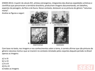 (ENEM 2011). A partir do século XVI, artistas estrangeiros, integrantes das diversas expedições artísticas e
científicas que percorreram o território brasileiro, produziram imagens documentando, em detalhes,
aspectos da paisagem, da flora e da fauna. Nesse contexto, destacam-se as pinturas do gênero “natureza-
morta”.
Analise as figuras a seguir:
Com base no texto, nas imagens e nos conhecimentos sobre o tema, é correto afirmar que são pinturas do
gênero natureza-morta e que se inserem no contexto retratado pelos viajantes daquele período no Brasil
apenas as imagens:
a) I e III
b) I e IV
c) II e III
d) III e IV
e) todas as imagens
 